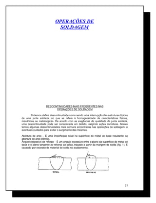 OPERAÇÕES DE
SOLDAGEM
DESCONTINUIDADES MAIS FREQÜENTES NAS
OPERAÇÕES DE SOLDAGEM
Podemos definir descontinuidade como sendo uma interrupção das estruturas típicas
de uma junta soldada, no que se refere à homogeneidade de características físicas,
mecânicas ou metalúrgicas. De acordo com as exigências de qualidade da junta soldada,
uma descontinuidade pode ser considerada um defeito, exigindo ações corretivas. Abaixo
temos algumas descontinuidades mais comuns encontradas nas operações de soldagem, e
eventuais cuidados para evitar o surgimento das mesmas.
Abertura de arco – É uma imperfeição local na superfície do metal de base resultante da
abertura do arco elétrico.
Ângulo excessivo de reforço – É um angulo excessivo entre o plano da superfície do metal de
base e o plano tangente ao reforço da solda, traçado a partir da margem da solda (fig. 1). É
causado por excesso de material de solda no acabamento.
77
 