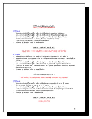 PRÁTICA LABORATORIAL Nº 1
SOLDAGEM OXIACETILÊNICA
ROTEIRO:
- Fornecimento de informações sobre os cuidados no manuseio dos gases.
- Fornecimento de informações sobre os cuidados na utilização dos maçaricos.
- Fornecimento de informações sobre os equipamentos de proteção individual.
- Reconhecimento dos tipos de chama, fluxos e material de adição.
- Execução de soldas com e sem material de adição.
- Emissão de relatório sobre as experiências.
PRÁTICA LABORATORIAL Nº 2
SOLDAGEM A ARCO ELÉTRICO COM ELETRODO REVESTIDO
ROTEIRO:
- Fornecimento de informações sobre os cuidados no manuseio do arco elétrico.
- Fornecimento de informações sobre os cuidados ambientais em relação à ventilação e
radiação.
- Fornecimento de informações sobre os equipamentos de proteção individual.
- Fornecimento de informações sobre definição de polaridade e parâmetros elétricos.
- Execução de soldas em Corrente Contínua e Corrente Alternada, utilizando diferentes
diâmetros de eletrodos.
- Emissão de relatório sobre as experiências.
PRÁTICA LABORATORIAL Nº 3
SOLDAGEM DE CORPO DE PROVA COM ELETRODO REVESTIDO
ROTEIRO:
- Fornecimento de informações sobre cuidados na preparação do corpo de prova.
- Alinhamento e abertura de raiz no corpo de prova.
- Fornecimento de informações sobre os equipamentos de proteção individual.
- Execução dos passes de raiz, enchimento e acabamento do corpo de prova individual.
- Reconhecimento dos defeitos introduzidos pelo processo.
- Emissão de relatório sobre a experiência.
PRÁTICA LABORATORIAL Nº 4
SOLDAGEM TIG
90
 