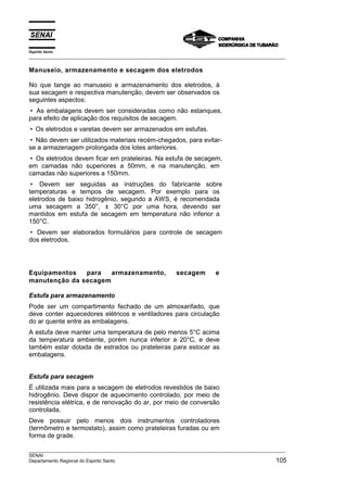Espírito Santo
___________________________________________________________________________________________________

Manuseio, armazenamento e secagem dos eletrodos

No que tange ao manuseio e armazenamento dos eletrodos, à
sua secagem e respectiva manutenção, devem ser observados os
seguintes aspectos:
• As embalagens devem ser consideradas como não estanques,
para efeito de aplicação dos requisitos de secagem.
• Os eletrodos e varetas devem ser armazenados em estufas.
• Não devem ser utilizados materiais recém-chegados, para evitar-
se a armazenagem prolongada dos lotes anteriores.
• Os eletrodos devem ficar em prateleiras. Na estufa de secagem,
em camadas não superiores a 50mm, e na manutenção, em
camadas não superiores a 150mm.
• Devem ser seguidas as instruções do fabricante sobre
temperaturas e tempos de secagem. Por exemplo para os
eletrodos de baixo hidrogênio, segundo a AWS, é recomendada
uma secagem a 350°, ± 30°C por uma hora, devendo ser
mantidos em estufa de secagem em temperatura não inferior a
150°C.
• Devem ser elaborados formulários para controle de secagem
dos eletrodos.




Equipamentos   para   armazenamento,                    secagem         e
manutenção da secagem

Estufa para armazenamento
Pode ser um compartimento fechado de um almoxarifado, que
deve conter aquecedores elétricos e ventiladores para circulação
do ar quente entre as embalagens.
A estufa deve manter uma temperatura de pelo menos 5°C acima
da temperatura ambiente, porém nunca inferior a 20°C, e deve
também estar dotada de estrados ou prateleiras para estocar as
embalagens.


Estufa para secagem
É utilizada mais para a secagem de eletrodos revestidos de baixo
hidrogênio. Deve dispor de aquecimento controlado, por meio de
resistência elétrica, e de renovação do ar, por meio de conversão
controlada.
Deve possuir pelo menos dois instrumentos controladores
(termômetro e termostato), assim como prateleiras furadas ou em
forma de grade.

___________________________________________________________________________________________________
SENAI
Departamento Regional do Espirito Santo                                                        105
 