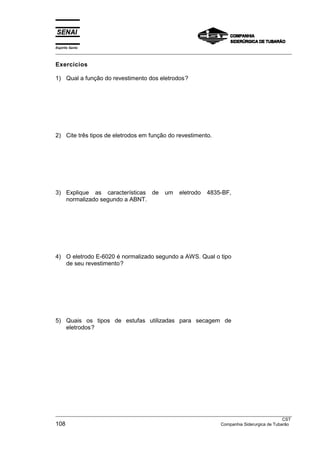 Espírito Santo
___________________________________________________________________________________________________

Exercícios

1) Qual a função do revestimento dos eletrodos?




2) Cite três tipos de eletrodos em função do revestimento.




3) Explique as características de             um    eletrodo    4835-BF,
   normalizado segundo a ABNT.




4) O eletrodo E-6020 é normalizado segundo a AWS. Qual o tipo
   de seu revestimento?




5) Quais os tipos de estufas utilizadas para secagem de
   eletrodos?




___________________________________________________________________________________________________
                                                                                                  CST
108                                                                  Companhia Siderurgica de Tubarão
 