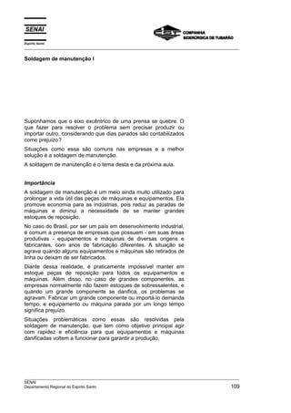 Espírito Santo
___________________________________________________________________________________________________

Soldagem de manutenção I




Suponhamos que o eixo excêntrico de uma prensa se quebre. O
que fazer para resolver o problema sem precisar produzir ou
importar outro, considerando que dias parados são contabilizados
como prejuízo?
Situações como essa são comuns nas empresas e a melhor
solução é a soldagem de manutenção.
A soldagem de manutenção é o tema desta e da próxima aula.


Importância
A soldagem de manutenção é um meio ainda muito utilizado para
prolongar a vida útil das peças de máquinas e equipamentos. Ela
promove economia para as indústrias, pois reduz as paradas de
máquinas e diminui a necessidade de se manter grandes
estoques de reposição.
No caso do Brasil, por ser um país em desenvolvimento industrial,
é comum a presença de empresas que possuem - em suas áreas
produtivas - equipamentos e máquinas de diversas origens e
fabricantes, com anos de fabricação diferentes. A situação se
agrava quando alguns equipamentos e máquinas são retirados de
linha ou deixam de ser fabricados.
Diante dessa realidade, é praticamente impossível manter em
estoque peças de reposição para todos os equipamentos e
máquinas. Além disso, no caso de grandes componentes, as
empresas normalmente não fazem estoques de sobressalentes, e
quando um grande componente se danifica, os problemas se
agravam. Fabricar um grande componente ou importá-lo demanda
tempo, e equipamento ou máquina parada por um longo tempo
significa prejuízo.
Situações problemáticas como essas são resolvidas pela
soldagem de manutenção, que tem como objetivo principal agir
com rapidez e eficiência para que equipamentos e máquinas
danificadas voltem a funcionar para garantir a produção.




___________________________________________________________________________________________________
SENAI
Departamento Regional do Espirito Santo                                                        109
 