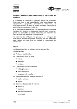 Espírito Santo
___________________________________________________________________________________________________

Diferença entre soldagem de manutenção e soldagem de
produção

A soldagem de produção é realizada dentro de condições
favoráveis, isto é, as especificações são determinadas, os
equipamentos     apropriados  encontram-se    disponíveis, a
composição química do metal de base é conhecida, bem como os
parâmetros em que se deve trabalhar.
É na soldagem de produção que são preparados corpos-de-prova
soldados com parâmetros adequados. A seguir esses corpos-de-
prova são submetidos a testes destrutivos para confirmar as
características mecânicas das juntas soldadas.
Ao contrário da soldagem de produção, na soldagem de
manutenção existem restrições e limitações que são agravadas
pela rapidez com que deve ser efetuada a recuperação do
componente.


Etapas
As etapas percorridas na soldagem de manutenção são:
Análise da falha
a) Analisar o local da falha.
b) Determinar a causa da falha:
      •    fratura;
      •    desgaste;
      •    corrosão.
c) Determinação do funcionamento:
      •    solicitações (rpm);
      •    meios envolvidos;
      •    temperatura de trabalho.
d) Reconhecimento dos materiais envolvidos:
      •    análise química;
      •    dureza.
e) Determinação do estado do material:
      •    encruado;
      •    recozido;
      •    temperado e revenido;
      •    cementado.


___________________________________________________________________________________________________
                                                                                                 CST
110                                                                  Companhia Siderurgica de Tubarão
 