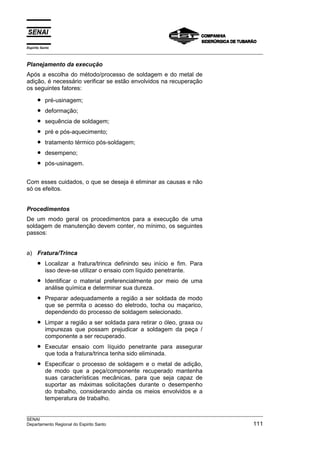 Espírito Santo
___________________________________________________________________________________________________

Planejamento da execução
Após a escolha do método/processo de soldagem e do metal de
adição, é necessário verificar se estão envolvidos na recuperação
os seguintes fatores:

      •    pré-usinagem;
      •    deformação;
      •    sequência de soldagem;
      •    pré e pós-aquecimento;
      •    tratamento térmico pós-soldagem;
      •    desempeno;
      •    pós-usinagem.


Com esses cuidados, o que se deseja é eliminar as causas e não
só os efeitos.


Procedimentos
De um modo geral os procedimentos para a execução de uma
soldagem de manutenção devem conter, no mínimo, os seguintes
passos:


a) Fratura/Trinca
      •    Localizar a fratura/trinca definindo seu início e fim. Para
           isso deve-se utilizar o ensaio com líquido penetrante.
      •    Identificar o material preferencialmente por meio de uma
           análise química e determinar sua dureza.
      •    Preparar adequadamente a região a ser soldada de modo
           que se permita o acesso do eletrodo, tocha ou maçarico,
           dependendo do processo de soldagem selecionado.
      •    Limpar a região a ser soldada para retirar o óleo, graxa ou
           impurezas que possam prejudicar a soldagem da peça /
           componente a ser recuperado.
      •    Executar ensaio com líquido penetrante para assegurar
           que toda a fratura/trinca tenha sido eliminada.
      •    Especificar o processo de soldagem e o metal de adição,
           de modo que a peça/componente recuperado mantenha
           suas características mecânicas, para que seja capaz de
           suportar as máximas solicitações durante o desempenho
           do trabalho, considerando ainda os meios envolvidos e a
           temperatura de trabalho.

___________________________________________________________________________________________________
SENAI
Departamento Regional do Espirito Santo                                                        111
 