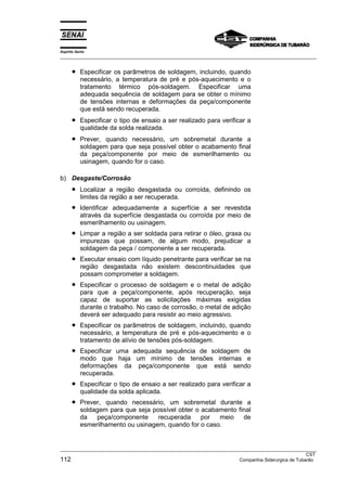 Espírito Santo
___________________________________________________________________________________________________


      •    Especificar os parâmetros de soldagem, incluindo, quando
           necessário, a temperatura de pré e pós-aquecimento e o
           tratamento térmico pós-soldagem. Especificar uma
           adequada sequência de soldagem para se obter o mínimo
           de tensões internas e deformações da peça/componente
           que está sendo recuperada.
      •    Especificar o tipo de ensaio a ser realizado para verificar a
           qualidade da solda realizada.
      •    Prever, quando necessário, um sobremetal durante a
           soldagem para que seja possível obter o acabamento final
           da peça/componente por meio de esmerilhamento ou
           usinagem, quando for o caso.

b) Desgaste/Corrosão
      •    Localizar a região desgastada ou corroída, definindo os
           limites da região a ser recuperada.
      •    Identificar adequadamente a superfície a ser revestida
           através da superfície desgastada ou corroída por meio de
           esmerilhamento ou usinagem.
      •    Limpar a região a ser soldada para retirar o óleo, graxa ou
           impurezas que possam, de algum modo, prejudicar a
           soldagem da peça / componente a ser recuperada.
      •    Executar ensaio com líquido penetrante para verificar se na
           região desgastada não existem descontinuidades que
           possam comprometer a soldagem.
      •    Especificar o processo de soldagem e o metal de adição
           para que a peça/componente, após recuperação, seja
           capaz de suportar as solicitações máximas exigidas
           durante o trabalho. No caso de corrosão, o metal de adição
           deverá ser adequado para resistir ao meio agressivo.
      •    Especificar os parâmetros de soldagem, incluindo, quando
           necessário, a temperatura de pré e pós-aquecimento e o
           tratamento de alívio de tensões pós-soldagem.
      •    Especificar uma adequada sequência de soldagem de
           modo que haja um mínimo de tensões internas e
           deformações da peça/componente que está sendo
           recuperada.
      •    Especificar o tipo de ensaio a ser realizado para verificar a
           qualidade da solda aplicada.
      •    Prever, quando necessário, um sobremetal durante a
           soldagem para que seja possível obter o acabamento final
           da   peça/componente     recuperada     por  meio    de
           esmerilhamento ou usinagem, quando for o caso.


___________________________________________________________________________________________________
                                                                                                  CST
112                                                                  Companhia Siderurgica de Tubarão
 