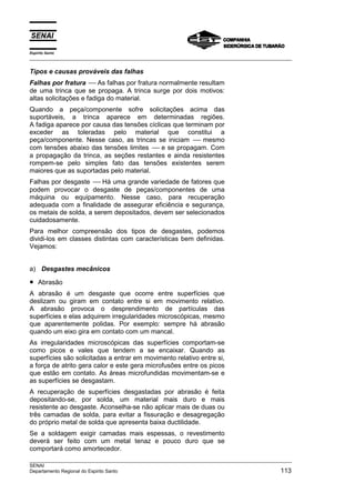 Espírito Santo
___________________________________________________________________________________________________

Tipos e causas prováveis das falhas
Falhas por fratura -- As falhas por fratura normalmente resultam
                      --
de uma trinca que se propaga. A trinca surge por dois motivos:
altas solicitações e fadiga do material.
Quando a peça/componente sofre solicitações acima das
suportáveis, a trinca aparece em determinadas regiões.
A fadiga aparece por causa das tensões cíclicas que terminam por
exceder as toleradas pelo material que constitui a
peça/componente. Nesse caso, as trincas se iniciam -- mesmo
                                                       --
com tensões abaixo das tensões limites -- e se propagam. Com
                                         --
a propagação da trinca, as seções restantes e ainda resistentes
rompem-se pelo simples fato das tensões existentes serem
maiores que as suportadas pelo material.
Falhas por desgaste -- Há uma grande variedade de fatores que
                      --
podem provocar o desgaste de peças/componentes de uma
máquina ou equipamento. Nesse caso, para recuperação
adequada com a finalidade de assegurar eficiência e segurança,
os metais de solda, a serem depositados, devem ser selecionados
cuidadosamente.
Para melhor compreensão dos tipos de desgastes, podemos
dividi-los em classes distintas com características bem definidas.
Vejamos:


a) Desgastes mecânicos

•   Abrasão
A abrasão é um desgaste que ocorre entre superfícies que
deslizam ou giram em contato entre si em movimento relativo.
A abrasão provoca o desprendimento de partículas das
superfícies e elas adquirem irregularidades microscópicas, mesmo
que aparentemente polidas. Por exemplo: sempre há abrasão
quando um eixo gira em contato com um mancal.
As irregularidades microscópicas das superfícies comportam-se
como picos e vales que tendem a se encaixar. Quando as
superfícies são solicitadas a entrar em movimento relativo entre si,
a força de atrito gera calor e este gera microfusões entre os picos
que estão em contato. As áreas microfundidas movimentam-se e
as superfícies se desgastam.
A recuperação de superfícies desgastadas por abrasão é feita
depositando-se, por solda, um material mais duro e mais
resistente ao desgaste. Aconselha-se não aplicar mais de duas ou
três camadas de solda, para evitar a fissuração e desagregação
do próprio metal de solda que apresenta baixa ductilidade.
Se a soldagem exigir camadas mais espessas, o revestimento
deverá ser feito com um metal tenaz e pouco duro que se
comportará como amortecedor.
___________________________________________________________________________________________________
SENAI
Departamento Regional do Espirito Santo                                                        113
 