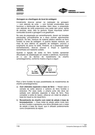 Espírito Santo
___________________________________________________________________________________________________

Goivagem ou chanfragem do local da soldagem
Inicialmente deve-se pensar na realização da goivagem
-- com eletrodo de corte -- com formato arredondado para
 --                          --
favorecer a distribuição das tensões. Além disso, a preparação
com eletrodo de corte proporciona uma solda sem poros, isenta
de escórias, areia, óleo ou gordura. Essas impurezas sofrem
combustão durante a goivagem e se gaseificam.
No caso da preparação por esmerilhamento, devem ser tomadas
precauções, principalmente se o disco contiver aglomerantes
plásticos. De fato, resíduos de material plástico aderem ao ferro
fundido na área de soldagem. A queima desses resíduos, por
meio do arco elétrico do aparelho de soldagem, provoca o
surgimento de poros na solda. Portanto, se a preparação exigir
esmerilhamento, deve-se escovar e limpar a superfície
esmerilhada com bastante cuidado.
Quando a ligação da solda no ferro fundido apresentar
dificuldades de estabilização em coesão e aderência, recomenda-
se o uso da técnica de revestimento do chanfro
(amanteigamento), conforme mostra a figura a seguir:




Para o ferro fundido há duas possibilidades de revestimentos de
chanfro (amanteigamento):
a) Com eletrodos especiais à base de ferro -- Nesse caso a
                                               --
   camada de solda absorve o carbono do ferro fundido e
   endurece. Por essa razão, a própria junta não deve ser
   soldada com eletrodos especiais à base de ferro. Para
   completar a solda do reparo, utiliza-se um metal de adição à
   base de níquel ou de níquel-ferro.
b) Revestimento do chanfro com metal de adição à base de
   bronzealumínio -- Esse metal de adição adere muito bem
                      --
   ao ferro fundido e apresenta uma ótima afinidade com o metal
   de adição à base de níquel, que é utilizado posteriormente
   como complemento do reparo.




___________________________________________________________________________________________________
                                                                                                  CST
118                                                                   Companhia Siderúrgica de Tubarão
 