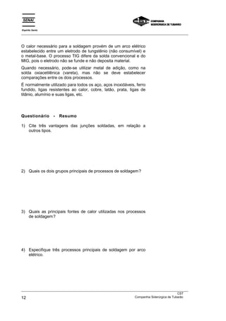 Espírito Santo
___________________________________________________________________________________________________



O calor necessário para a soldagem provém de um arco elétrico
estabelecido entre um eletrodo de tungstênio (não consumível) e
o metal-base. O processo TIG difere da solda convencional e do
MIG, pois o eletrodo não se funde e não deposita material.
Quando necessário, pode-se utilizar metal de adição, como na
solda oxiacetilênica (vareta), mas não se deve estabelecer
comparações entre os dois processos.
É normalmente utilizado para todos os aço, aços inoxidáveis, ferro
fundido, ligas resistentes ao calor, cobre, latão, prata, ligas de
titânio, alumínio e suas ligas, etc.




Questionário       -   Resumo

1) Cite três vantagens das junções soldadas, em relação a
   outros tipos.




2) Quais os dois grupos principais de processos de soldagem?




3) Quais as principais fontes de calor utilizadas nos processos
   de soldagem?




4) Especifique três processos principais de soldagem por arco
   elétrico.




___________________________________________________________________________________________________
                                                                                               CST
12                                                                 Companhia Siderúrgica de Tubarão
 