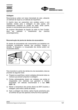 Espírito Santo
___________________________________________________________________________________________________

Soldagem
Recomenda-se soldar com baixa intensidade de calor, utilizando
um eletrodo de níquel ou um eletrodo de níquel-ferro.
O chanfro deve ser preenchido com cordões curtos e com
repetidas viradas para a soldagem no lado oposto. Um
martelamento ocasional no cordão de solda, ainda quente,
também é recomendável para diminuir as tensões.
Se surgirem dificuldades de ligação da solda no ferro fundido,
deve    ser   realizado   o     revestimento  dos    chanfros
(amanteigamento).




Reconstrução de ponta de dentes de escavadeira

Os dentes de escavadeiras são componentes que trabalham em
condições normalmente severas que envolvem impacto e
abrasão. O desgaste e a recuperação dos dentes podem ser
visualizados abaixo.




Para reconstruir a ponta dos dentes de uma escavadeira, deve-se
proceder do seguinte modo:
a) Preparar as superfícies a serem soldadas eliminando todos os
   resíduos que possam prejudicar a soldagem.
b) Pontas sobressalentes devem ser soldadas nas pontas já
   desgastadas com eletrodos que garantam a máxima
   tenacidade. Um eletrodo recomendado é o tipo AWS
   E307- 15.
c) Manter a temperatura das pontas abaixo de 200°C durante a
   soldagem, para evitar a perda de dureza.
d) Após a soldagem dos dentes, aplicar líquido penetrante para
   se certificar de que não apareceu nenhuma trinca superficial.




___________________________________________________________________________________________________
SENAI
Departamento Regional do Espírito Santo                                                        121
 