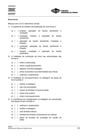 Espírito Santo
___________________________________________________________________________________________________

Exercícios

Marque com um X a alternativa correta.
1) A seqüência do trabalho de localização de uma trinca é:

      a) (       ) limpeza, aplicação        do   líquido     penetrante   e
                   revelação;
      b) (       ) revelação, limpeza        e    aplicação     do   líquido
                   penetrante;
      c) (       ) aplicação    do líquido penetrante,         revelação e
                   limpeza;
      d) (       ) revelação,   aplicação do líquido penetrante e
                   limpeza;
      e) (       ) limpeza, revelação        e    aplicação     do   líquido
                   penetrante.
2) A finalidade da confecção de furos nas extremidades das
   trincas é:

      a) (       ) evitar a sobrecarga;
      b) (       ) evitar o superaquecimento;
      c) (       ) elaborar uma boa soldagem;
      d) (       ) aliviar as tensões nas extremidades das trincas;
      e) (       ) melhorar o acabamento.
3) A finalidade do pré-aquecimento na soldagem de peças de
   ferro fundido é:

      a) (       ) facilitar a soldagem;
      b) (       ) não criar porosidade;
      c) (       ) reduzir as tensões no local da solda;
      d) (       ) evitar nova quebra;
      e) (       ) evitar o pré-aquecimento.
4) A importância do martelamento na soldagem de manutenção
   das peças de ferro fundido é:

      a) (       ) melhorar o acabamento;
      b) (       ) facilitar a soldagem;
      c) (       ) criar tensões trativas;
      d) (       ) transformar tensões compressivas em trativas;
      e) (       ) aliviar as tensões de contração do cordão de
                   solda.


___________________________________________________________________________________________________
SENAI
Departamento Refional do Espírito Santo                                                        123
 