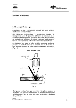 Espírito Santo
___________________________________________________________________________________________________



Soldagem Oxiacetilênica




Soldagem por fusão a gás

A soldagem a gás é normalmente aplicada aos aços carbono,
não-ferrosos e ferros fundidos.
Nas indústrias petroquímicas, é amplamente utilizada na
soldagem de tubos de pequenos diâmetros e espessura, e na
soldagem de revestimentos resistentes a abrasão. Pode também
ser utilizada na soldagem de outros materiais, variando-se a
técnica, preaquecimento, tratamentos térmicos e uso de fluxos.
A soldagem por fusão a gás, também chamada autógena,
processa-se mediante a fusão do material, através do auxílio de
uma chama constituída de gás e oxigênio de elevada temperatura
(Fig. 14).
                         Solda por fusão a gás




                                  Fig. 14


 Os gases combustíveis, por exemplo, hidrogênio, propano e
 acetileno, são aplicados na soldagem. O acetileno é empregado,
 principalmente, por se obter um bom rendimento e elevadas
 temperaturas.
___________________________________________________________________________________________________
SENAI
Departamento Regional do Espírito Santo                                                       13
 