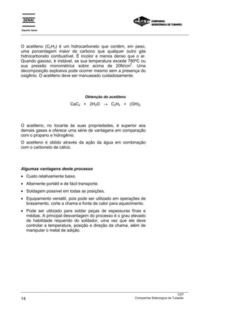 Espírito Santo
___________________________________________________________________________________________________



O acetileno (C2H2) é um hidrocarboneto que contém, em peso,
uma porcentagem maior de carbono que qualquer outro gás
hidrocarboneto combustível. É incolor e menos denso que o ar.
Quando gasoso, é instável, se sua temperatura excede 780ºC ou
                                                      2
sua pressão monométrica sobre acima de 20N/cm . Uma
decomposição explosiva pode ocorrer mesmo sem a presença do
oxigênio. O acetileno deve ser manuseado cuidadosamente.




                                     Obtenção do acetileno
                             CaC2 + 2H2O → C2H2 + (OH)2




O acetileno, no tocante às suas propriedades, é superior aos
demais gases e oferece uma série de vantagens em comparação
com o propano e hidrogênio.
O acetileno é obtido através da ação da água em combinação
com o carboneto de cálcio.




Algumas vantagens deste processo
• Custo relativamente baixo.
• Altamente portátil e de fácil transporte.
• Soldagem possível em todas as posições.
• Equipamento versátil, pois pode ser utilizado em operações de
  brasamento, corte a chama e fonte de calor para aquecimento.
• Pode ser utilizado para soldar peças de espessuras finas e
  médias. A principal desvantagem do processo é o grau elevado
  de habilidade requerido do soldador, uma vez que ele deve
  controlar a temperatura, posição e direção da chama, além de
  manipular o metal de adição.




___________________________________________________________________________________________________
                                                                                               CST
14                                                                 Companhia Siderúrgica de Tubarão
 