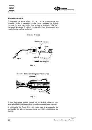 Espírito Santo
___________________________________________________________________________________________________



Maçarico de soldar
O maçarico de soldar (Figs. 16      e    17) é composto de um
dosador, onde o oxigênio circula numa pressão de 2-5bar,
provocando uma depressão que arrasta o acetileno (0,4 bar),
formando a mistura. A mistura circula até o bico de maçarico, em
condições para iniciar a chama.


                             Maçarico de solda




                                  Fig. 16




                 Esquema da mistura dos gases no maçarico
                                Detalhe Z




                                  Fig. 17


O fluxo de mistura gasosa deverá sair do bico do maçarico, com
uma velocidade que depende da pressão necessária para soldar.
A velocidade do fluxo deve ser maior que a propagação da
combustão do gás empregado, para se evitar o retrocesso da
chama.


___________________________________________________________________________________________________
                                                                                               CST
16                                                                 Companhia Siderúrgica de Tubarão
 