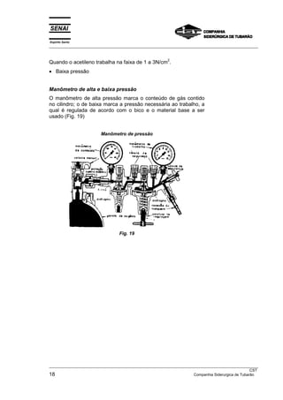 Espírito Santo
___________________________________________________________________________________________________


                                                         2
Quando o acetileno trabalha na faixa de 1 a 3N/cm .
• Baixa pressão


Manômetro de alta e baixa pressão
O manômetro de alta pressão marca o conteúdo de gás contido
no cilindro; o de baixa marca a pressão necessária ao trabalho, a
qual é regulada de acordo com o bico e o material base a ser
usado (Fig. 19)


                         Manômetro de pressão




                                  Fig. 19




___________________________________________________________________________________________________
                                                                                                   CST
18                                                                   Companhia Siderurgica de Tubarão
 