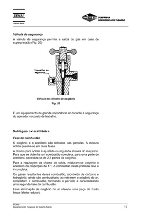 Espírito Santo
___________________________________________________________________________________________________



Válvula de segurança
A válvula de segurança permite a saída do gás em caso de
superpressão (Fig. 20)




                    Válvula do cilindro de oxigênio
                                 Fig. 20


É um equipamento de grande importância no tocante à segurança
do operador no posto de trabalho.




Soldagem oxiacetilênica

Fase de combustão
O oxigênio e o acetileno são retirados das garrafas. A mistura
obtida queima-se em duas fases.
A chama para soldar é ajustada ou regulada através do maçarico.
Para que se obtenha um combustão completa, para uma parte de
acetileno, necessita-se de 2,5 partes de oxigênio.
Para a regulagem da chama de solda, misturam-se oxigênio e
acetileno na proporção de 1:1. A combustão nesta primeira fase é
incompleta.
Os gases resultantes dessa combustão, monóxido de carbono e
hidrogênio, ainda são combustíveis; ao retirarem o oxigênio do ar,
completam a combustão, formando o período e caracterizando
uma segunda fase da combustão.
Essa eliminação de oxigênio do ar oferece uma peça de fusão
limpa (efeito redutor).


___________________________________________________________________________________________________
SENAI
Departamento Regional do Espirito Santo                                                        19
 