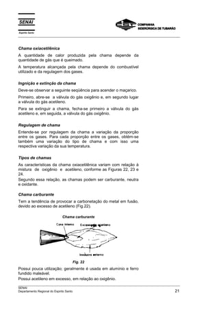 Espírito Santo
___________________________________________________________________________________________________



Chama oxiacetilênica
A quantidade de calor produzida pela chama depende da
quantidade de gás que é queimado.
A temperatura alcançada pela chama depende do combustível
utilizado e da regulagem dos gases.

Ingnição e extinção da chama
Deve-se observar a seguinte seqüência para acender o maçarico.
Primeiro, abre-se a válvula do gás oxigênio e, em segundo lugar
a válvula do gás acetileno.
Para se extinguir a chama, fecha-se primeiro a válvula do gás
acetileno e, em seguida, a válvula do gás oxigênio.

Regulagem de chama
Entende-se por regulagem da chama a variação da proporção
entre os gases. Para cada proporção entre os gases, obtém-se
também uma variação do tipo de chama e com isso uma
respectiva variação da sua temperatura.

Tipos de chamas
As características da chama oxiacetilênica variam com relação à
mistura de oxigênio e acetileno, conforme as Figuras 22, 23 e
24.
Segundo essa relação, as chamas podem ser carburante, neutra
e oxidante.

Chama carburante
Tem a tendência de provocar a carbonetação do metal em fusão,
devido ao excesso de acetileno (Fig.22).

                          Chama carburante




                                 Fig. 22
Possui pouca utilização; geralmente é usada em alumínio e ferro
fundido maleável.
Possui acetileno em excesso, em relação ao oxigênio.
___________________________________________________________________________________________________
SENAI
Departamento Regional do Espirito Santo                                                         21
 