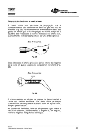 Espírito Santo
___________________________________________________________________________________________________



Propagação da chama e o retrocesso

A chama possui uma velocidade de propagação, que é
contrabalanceada pela velocidade de saída do gás pelo bico do
maçarico (Fig. 25). No instante em que a velocidade de saída dos
gases for menor que a de deflagração da chama, rompe-se o
equilíbrio das velocidades e ocorre o retrocesso da chama que,
eventualmente, pode ser acompanhado por uma onda explosiva.


                           Bico do maçarico




                                 Fig. 25


Esse retrocesso de chama prossegue para o interior do maçarico
até o ponto em que as velocidades se igualarem novamente (Fig.
26).


                           Bico do maçarico




                                 Fig. 26


A chama continua na câmara de mistura de forma invisível e
causa um barulho estridente. Ela pode ainda prosseguir
queimando-se na mangueira de acetileno e até, em alguns casos,
atingir a garrafa de gás.
Ao ocorrer um retrocesso, deve-se, em primeiro lugar, fechar a
válvula de acetileno, posteriormente, o oxigênio e, em seguida,
resfriar o maçarico, mergulhando-o em água.




___________________________________________________________________________________________________
SENAI
Departamento Regional do Espirito Santo                                                        23
 