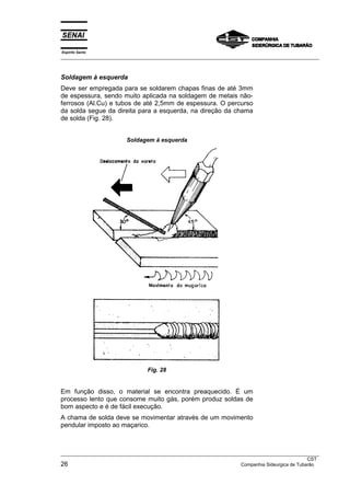 Espírito Santo
___________________________________________________________________________________________________



Soldagem à esquerda
Deve ser empregada para se soldarem chapas finas de até 3mm
de espessura, sendo muito aplicada na soldagem de metais não-
ferrosos (Al.Cu) e tubos de até 2,5mm de espessura. O percurso
da solda segue da direita para a esquerda, na direção da chama
de solda (Fig. 28).


                         Soldagem à esquerda




                                 Fig. 28


Em função disso, o material se encontra preaquecido. É um
processo lento que consome muito gás, porém produz soldas de
bom aspecto e é de fácil execução.
A chama de solda deve se movimentar através de um movimento
pendular imposto ao maçarico.



___________________________________________________________________________________________________
                                                                                                 CST
26                                                                   Companhia Sideurgica de Tubarão
 