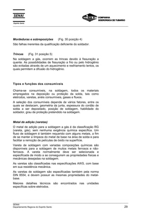 Espírito Santo
___________________________________________________________________________________________________




Mordeduras e sobreposições             (Fig. 30 posição 4)
São falhas inerentes da qualificação deficiente do soldador.


Trincas          (Fig. 31 posição 5)
Na soldagem a gás, ocorrem as trincas devido à fissuração a
quente. As possibilidades de fissuração a frio ou pelo hidrogênio
são evitadas através de um aquecimento e resfriamento lentos, os
quais permitem a difusão do hidrogênio.




Tipos e funções dos consumíveis

Chama-se consumíveis, na soldagem, todos os materiais
empregados na deposição ou proteção da solda, tais como
eletrodos, varetas, anéis consumíveis, gases e fluxos.
A seleção dos consumíveis depende de vários fatores, entre os
quais se destacam, geometria da junta, espessura do cordão de
solda a ser depositado, posição de soldagem, habilidade do
soldador, grau de proteção pretendido na soldagem.


Metal de adição (varetas)
O metal de adição para a soldagem a gás é da classificação RG
(vareta, gás), sem nenhuma exigência química específica. Um
fluxo de soldagem é também requerido com alguns metais, a fim
de se manter a limpeza do metal de base na área de solda e para
facilitar a remoção de películas de óxido na superfície.
Vareta de soldagem com variadas composições químicas são
disponíveis para a soldagem de muitos metais ferrosos e não-
ferrosos. A vareta normalmente deve ser selecionada e
especificada de modo a se conseguirem as propriedades físicas e
mecânicas desejadas na soldagem.
As varetas são classificadas nas especificações AWS, com base
em sua resistência mecânica.
As varetas de soldagem são especificadas também pela norma
DIN 8554, e devem possuir as mesmas propriedades do metal-
base.
Maiores detalhes técnicos são encontrados nas unidades
específicas sobre eletrodos.




___________________________________________________________________________________________________
SENAI
Departamemto Regiona do Espirito Santo                                                          29
 