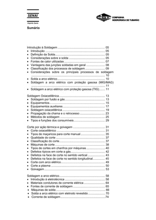 Espírito Santo


Sumário




Introdução à Soldagem .......................................................... 05
• Introdução ......................................................................... 05
• Definição da Solda............................................................. 05
• Considerações sobre a solda ............................................ 05
• Fontes de calor utilizadas .................................................. 07
• Vantagens das junções soldadas em geral ....................... 08
• Classificação dos processos de soldagem ........................ 09
• Considerações sobre os principais processos de soldagem
    .......................................................................................... 10
• Solda a arco elétrico .......................................................... 10
• Soldagem a arco elétrico com proteção gasosa (MIG/MAG)
    .......................................................................................... 11
• Soldagem a arco elétrico com proteção gasosa (TIG)....... 11

Soldagem Oxiacetilênica ........................................................ 13
• Soldagem por fusão a gás................................................. 13
• Equipamentos.................................................................... 15
• Equipamentos auxiliares.................................................... 17
• Soldagem oxiacetilênica .................................................... 19
• Propagação da chama e o retrocesso ............................... 23
• Métodos de soldagem ....................................................... 25
• Tipos e funções dos consumíveis ...................................... 29

Corte por ação térmica e goivagem ....................................... 31
• Corte oxiacetilênico ........................................................... 31
• Tipos de maçaricos para corte manual .............................. 35
• Qualidade do corte ............................................................ 37
• Classificação do corte........................................................ 37
• Máquinas de corte ............................................................. 38
• Tipos de cortes em chanfros por máquinas ....................... 40
• Defeitos típicos em corte a gás.......................................... 42
• Defeitos na face de corte no sentido vertical ..................... 43
• Defeitos na face de corte no sentido longitudinal............... 45
• Corte com arco elétrico...................................................... 49
• Corte a plasma .................................................................. 50
• Goivagem .......................................................................... 53

Soldagem a arco elétrico........................................................ 58
• Introdução à eletrotécnica ................................................. 58
• Materiais condutores de corrente elétrica .......................... 64
• Fontes de corrente de soldagem ....................................... 65
• Máquinas de solda ............................................................ 66
• Solda a arco elétrico com eletrodo revestido ..................... 70
 • Corrente de soldagem .......................................................74
                                                             .
 