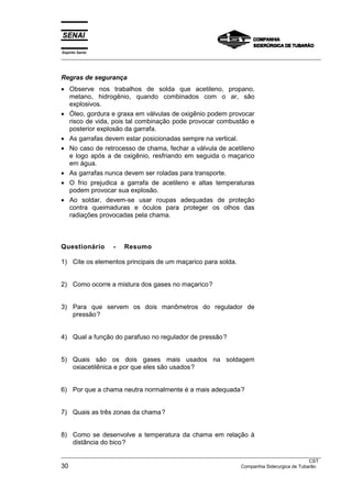 Espírito Santo
___________________________________________________________________________________________________



Regras de segurança
• Observe nos trabalhos de solda que acetileno, propano,
  metano, hidrogênio, quando combinados com o ar, são
  explosivos.
• Óleo, gordura e graxa em válvulas de oxigênio podem provocar
  risco de vida, pois tal combinação pode provocar combustão e
  posterior explosão da garrafa.
• As garrafas devem estar posicionadas sempre na vertical.
• No caso de retrocesso de chama, fechar a válvula de acetileno
  e logo após a de oxigênio, resfriando em seguida o maçarico
  em água.
• As garrafas nunca devem ser roladas para transporte.
• O frio prejudica a garrafa de acetileno e altas temperaturas
  podem provocar sua explosão.
• Ao soldar, devem-se usar roupas adequadas de proteção
  contra queimaduras e óculos para proteger os olhos das
  radiações provocadas pela chama.



Questionário        -   Resumo

1) Cite os elementos principais de um maçarico para solda.


2) Como ocorre a mistura dos gases no maçarico?


3) Para que servem os dois manômetros do regulador de
   pressão?


4) Qual a função do parafuso no regulador de pressão?


5) Quais são os dois gases mais usados na soldagem
   oxiacetilênica e por que eles são usados?


6) Por que a chama neutra normalmente é a mais adequada?


7) Quais as três zonas da chama?


8) Como se desenvolve a temperatura da chama em relação à
   distância do bico?
___________________________________________________________________________________________________
                                                                                                  CST
30                                                                   Companhia Siderurgica de Tubarão
 