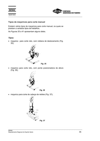 Espírito Santo
___________________________________________________________________________________________________



Tipos de maçaricos para corte manual

Existem vários tipos de maçaricos para corte manual, os quais se
prestam a variados tipos de trabalhos.
As Figuras 35 a 41 apresentam alguns deles.


Tipos:
• maçarico para corte reto, com roldana de deslocamento (Fig.
  35);




                                           Fig. 35

• maçarico para corte reto, com ponte posicionadora de altura
  (Fig. 36);




                                         Fig. 36

• maçarico para corte de cabeça de rebites (Fig. 37);




                                         Fig. 37



___________________________________________________________________________________________________
SENAI
Departamento Regional do Espirito Santo                                                        35
 
