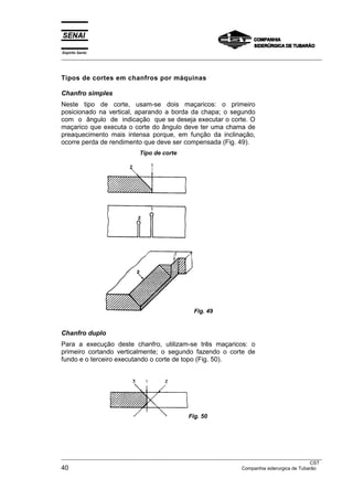 Espírito Santo
___________________________________________________________________________________________________



Tipos de cortes em chanfros por máquinas

Chanfro simples
Neste tipo de corte, usam-se dois maçaricos: o primeiro
posicionado na vertical, aparando a borda da chapa; o segundo
com o ângulo de indicação que se deseja executar o corte. O
maçarico que executa o corte do ângulo deve ter uma chama de
preaquecimento mais intensa porque, em função da inclinação,
ocorre perda de rendimento que deve ser compensada (Fig. 49).
                              Tipo de corte




                                                   Fig. 49


Chanfro duplo
Para a execução deste chanfro, utilizam-se três maçaricos: o
primeiro cortando verticalmente; o segundo fazendo o corte de
fundo e o terceiro executando o corte de topo (Fig. 50).




                                                 Fig. 50




___________________________________________________________________________________________________
                                                                                                  CST
40                                                                   Companhia siderurgica de Tubarão
 