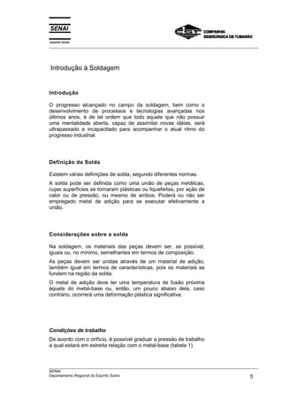 Espírito Santo
___________________________________________________________________________________________________




Introdução à Soldagem


Introdução

O progresso alcançado no campo da soldagem, bem como o
desenvolvimento de processos e tecnologias avançadas nos
últimos anos, é de tal ordem que todo aquele que não possuir
uma mentalidade aberta, capaz de assimilar novas idéias, será
ultrapassado e incapacitado para acompanhar o atual ritmo do
progresso industrial.




Definição da Solda

Existem várias definições de solda, segundo diferentes normas.
A solda pode ser definida como uma união de peças metálicas,
cujas superfícies se tornaram plásticas ou liquefeitas, por ação de
calor ou de pressão, ou mesmo de ambos. Poderá ou não ser
empregado metal de adição para se executar efetivamente a
união.




Considerações sobre a solda

Na soldagem, os materiais das peças devem ser, se possível,
iguais ou, no mínimo, semelhantes em termos de composição.
As peças devem ser unidas através de um material de adição,
também igual em termos de características, pois os materiais se
fundem na região da solda.
O metal de adição deve ter uma temperatura de fusão próxima
àquela do metal-base ou, então, um pouco abaixo dela, caso
contrário, ocorrerá uma deformação plástica significativa.




Condições de trabalho
De acordo com o orifício, é possível graduar a pressão de trabalho
a qual estará em estreita relação com o metal-base (tabela 1)



___________________________________________________________________________________________________
SENAI
Departamento Regional do Espírito Santo                                                        5
 