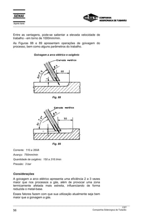 Espírito Santo
___________________________________________________________________________________________________



Entre as vantagens, pode-se salientar a elevada velocidade de
trabalho - em torno de 1000mm/min.
As Figuras 88 e 89 apresentam operações de goivagem do
processo, bem como alguns parâmetros do trabalho.

                 Goivagem a arco elétrico e oxigênio




                                 Fig. 88




                                 Fig. 89

Corrente: 110 a 350A
Avanço: 750mm/min
Quantidade de oxigênio: 150 a 316 l/min
Pressão: 3 bar


Considerações
A goivagem a arco elétrico apresenta uma eficiência 2 a 3 vezes
maior que nos processos a gás, além de provocar uma zona
termicamente afetada mais estreita, influenciando de forma
reduzida o metal-base.
Esses fatores fazem com que sua utilização atualmente seja bem
maior que a goivagem a gás.

___________________________________________________________________________________________________
                                                                                               CST
56                                                                 Companhia Siderúrgica de Tubarão
 