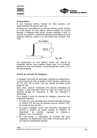 Espírito Santo
___________________________________________________________________________________________________



O arco elétrico
É uma descarga elétrica mantida em meio ionizado, com
desprendimento de intenso calor e luz.
Compara-se o arco elétrico a um raio que queima, porém, durante
um certo tempo. No arco elétrico, tem-se também um circuito
fechado. A diferença entre outros circuitos fechados, é que, no
caso de arco elétrico, a corrente flui através da atmosfera por uma
pequena distância, mesmo o ar não sendo bom condutor (Fig.
105).
                             Arco elétrico




                                                     Fig. 105

No comprimento do arco elétrico, existe uma mistura de
moléculas, átomos, íons e elétrons. Nesse caso, o ar é ionizado,
podendo vir a ser um condutor; a corrente pode fluir, porém o arco
tem de ser aberto.


Fontes de corrente de soldagem

A soldagem não pode ser executada, utilizando-se diretamente a
corrente normal da rede. A tensão é muito elevada, podendo ser
de 110, 220, 380 ou 440V. Com tais valores de tensão, existe
perigo de vida.
Além disso, torna-se necessária uma elevada intensidade de
corrente, a qual provocaria danos na rede, em função da sua
pequena secção de condutores. A rede não suportaria a
sobrecarga.
Com relação à fonte de corrente de soldagem, devem-se fixar
exigências especiais.
• A tensão em vazio permitida para corrente alternada deve ser
   no máximo 70V. No caso de corrente contínua, máximo 100V,
   em função do risco de vida.
• Na própria soldagem, ocorre uma crescente intensidade de
   corrente e redução de tensão (tensão de trabalho, na
   intensidade     de    corrente   regulada na máquina ⇒
   potência = V.A. (Volt Amper).
• No curto-circuito, a intensidade de corrente não deve
   ultrapassar um determinado valor limite. A tensão para abrir o
   arco deve ser rapidamente atingida.

___________________________________________________________________________________________________
SENAI
Departamento Regional do Espírito Santo                                                       65
 