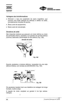 Espírito Santo
___________________________________________________________________________________________________



Vantagens dos transformadores
• Eliminam o risco de surgimento do sopro magnético, que
  provoca uma fusão desigual do eletrodo e defeito na solda,
  principalmente inclusões de escória.
• Baixo custo de equipamento.
• Baixo custo de manutenção.


Geradores de solda
São máquinas rotativas que possuem um motor elétrico ou motor
de combustão interna, acoplado a um gerador de corrente elétrica
contínua, destinada à alimentação do arco elétrico (Fig. 108).
                           Gerador de solda




                                                Fig. 108




Quando acoplados a motores elétricos, necessitam de uma rede
elétrica trifásica, com tensões de 220/380/440V (Fig. 109).




                                                      Fig. 109


Os geradores resistem bem aos trabalhos de soldagem de longa
duração, à plena carga.
A ligação de motor acoplado ao gerador é do tipo estrela-
triângulo.

___________________________________________________________________________________________________
                                                                                               CST
68                                                                 Companhia Siderúrgica de Tubarão
 