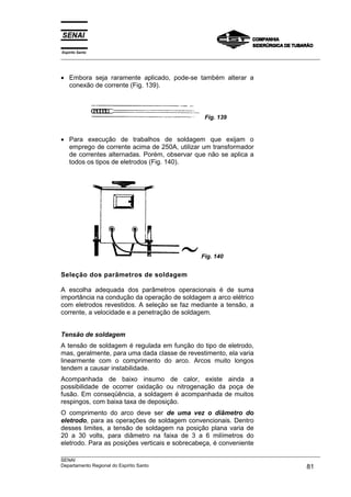 Espírito Santo
___________________________________________________________________________________________________



• Embora seja raramente aplicado, pode-se também alterar a
  conexão de corrente (Fig. 139).



                                                      Fig. 139


• Para execução de trabalhos de soldagem que exijam o
  emprego de corrente acima de 250A, utilizar um transformador
  de correntes alternadas. Porém, observar que não se aplica a
  todos os tipos de eletrodos (Fig. 140).




                                                     Fig. 140


Seleção dos parâmetros de soldagem

A escolha adequada dos parâmetros operacionais é de suma
importância na condução da operação de soldagem a arco elétrico
com eletrodos revestidos. A seleção se faz mediante a tensão, a
corrente, a velocidade e a penetração de soldagem.


Tensão de soldagem
A tensão de soldagem é regulada em função do tipo de eletrodo,
mas, geralmente, para uma dada classe de revestimento, ela varia
linearmente com o comprimento do arco. Arcos muito longos
tendem a causar instabilidade.
Acompanhada de baixo insumo de calor, existe ainda a
possibilidade de ocorrer oxidação ou nitrogenação da poça de
fusão. Em conseqüência, a soldagem é acompanhada de muitos
respingos, com baixa taxa de deposição.
O comprimento do arco deve ser de uma vez o diâmetro do
eletrodo, para as operações de soldagem convencionais. Dentro
desses limites, a tensão de soldagem na posição plana varia de
20 a 30 volts, para diâmetro na faixa de 3 a 6 milímetros do
eletrodo. Para as posições verticais e sobrecabeça, é conveniente
___________________________________________________________________________________________________
SENAI
Departamento Regional do Espírito Santo                                                       81
 