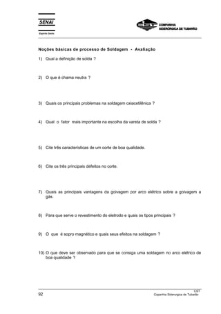 Espírito Santo
___________________________________________________________________________________________________



Noções básicas de processo de Soldagem - Avaliação

1) Qual a definição de solda ?



2) O que é chama neutra ?




3) Quais os principais problemas na soldagem oxiacetilênica ?



4) Qual o fator mais importante na escolha da vareta de solda ?




5) Cite três características de um corte de boa qualidade.



6) Cite os três principais defeitos no corte.




7) Quais as principais vantagens da goivagem por arco elétrico sobre a goivagem a
   gás.



8) Para que serve o revestimento do eletrodo e quais os tipos principais ?



9) O que é sopro magnético e quais seus efeitos na soldagem ?



10) O que deve ser observado para que se consiga uma soldagem no arco elétrico de
    boa qualidade ?




___________________________________________________________________________________________________
                                                                                                  CST
92                                                                    Copanhia Siderurgica de Tubarão
 