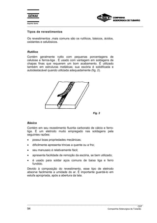 Espírito Santo
___________________________________________________________________________________________________

Tipos de revestimentos

Os revestimentos ,mais comuns são os rutíIicos, básicos, ácidos,
oxidantes e celulósicos.


Rutílico
Contém geralmente rutilo com pequenas porcentagens de
celulose e ferros-liga . É usado com vantagem em soldagens de
chapas finas que requerem um bom acabamento. É utilizado
também em estruturas metálicas; sua escória é solidificada e
autodestacável quando utilizada adequadamente (fig. 2).




                                                         Fig. 2


Básico
Contém em seu revestimento fluorita carbonato de cálcio e ferro-
liga. É um eletrodo muito empregado nas soldagens pela
seguintes razões:
•     possui boas propriedades mecânicas;
•     dificilmente apresenta trincas a quente ou a frio;
•     seu manuseio é relativamente fácil;
•     apresenta facilidade de remoção da escória, se bem utilizado;
•     é usado para soldar aços comuns de baixa liga e ferro
      fundido.
Devido à composição do revestimento, esse tipo de eletrodo
absorve facilmente a umidade do ar. É importante guardá-lo em
estufa apropriada, após a abertura da lata.




___________________________________________________________________________________________________
                                                                                                  CST
94                                                                   Companhia Siderurgica de Tubarão
 