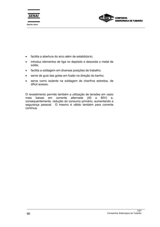 Espírito Santo
___________________________________________________________________________________________________




•    facilita a abertura do arco além de estabilizá-lo;
•    introduz elementos de liga no depósito e desoxida o metal de
     solda;
•    facilita a soldagem em diversas posições de trabalho;
•    serve de guia das gotas em fusão na direção do banho;
•    serve como isolante na soldagem de chanfros estreitos, de
     difícil acesso.


O revestimento permite também a utilização de tensões em vazio
mais baixas em corrente alternada (40 a 80V) e,
consequentemente, redução do consumo primário, aumentando a
segurança pessoal. O mesmo é válido também para corrente
contínua.




___________________________________________________________________________________________________
                                                                                               CST
96                                                                 Companhia Siderúrgica de Tubarão
 