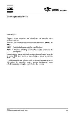 Espírito Santo
___________________________________________________________________________________________________

Classificações dos eletrodos




Introdução

Existem várias entidades que classificam os eletrodos para
soldagem a arco.
No Brasil, as classificações mais adotadas são as da ABNT e da
AWS.
ABNT = Associação Brasileira de Normas Técnicas.
AWS         = American Welding Sociaty (Associação Americana de
             Soldagem).
Nesta unidade, faz-se referência também à classificação segundo
a norma DIN, bem como às especificações sobre as normas
ASTM e JIS.
Convém salientar que existem especificações próprias dos vários
fabricantes de eletrodos, porém sempre tomando-se como
referência as especificações equivalentes das normas.




___________________________________________________________________________________________________
SENAI
Departamento Regional do Espirito Santo                                                         97
 