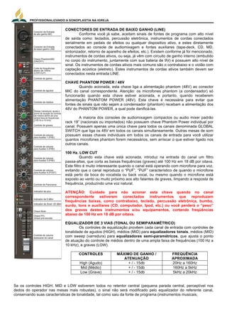PROFISSIONALIZANDO A SONOPLASTIA NA IGREJA
10
CONECTORES DE ENTRADA DE BAIXO GANHO (LINE)
Conforme você já sabe, aceitam sinais de fontes de programa com alto nível
de saída como: teclados, percussão eletrônica, instrumentos de cordas conectados
serialmente em pedais de efeitos ou qualquer dispositivo ativo, e estes diretamente
conectados ao console de audiomixagem e fontes auxiliares (tape-deck, CD, MD,
sintonizador, retorno de aparelho de efeitos, etc.). Existem conforme já foi mencionado,
instrumentos de cordas ativos, ou seja, já vêm com circuito de ganho interno (embutido
no corpo do instrumento, juntamente com sua bateria de 9V) e possuem alto nível de
sinal. Os instrumentos de cordas ativos mais comuns são o contrabaixo e o violão com
captação acústica (eletreto). Estes instrumentos de cordas ativos também devem ser
conectados nesta entrada LINE.
CHAVE PHANTOM POWER / 48V
Quando acionada, esta chave liga a alimentação phantom (48V) ao conector
MIC do canal correspondente. Atenção: os microfones phantom (a condensador) só
funcionarão quando esta chave estiver acionada, e portanto, quando receberem
alimentação PHANTOM POWER (48V). Esta chave é necessária para evitar que
fontes de sinais que não sejam a condensador (phantom) recebam a alimentação dos
48V do PHANTOM POWER, a qual pode danificá-las.
A maioria dos consoles de audiomixagem compactos ou audio mixer padrão
rack 19” (nacionais ou importados) não possuem chave Phantom Power individual por
canal. Possuem apenas uma única chave para todos os canais denominada GLOBAL
SWITCH que liga os 48V em todos os canais simultaneamente. Outras mesas de som
possuem essas chaves individuais em todos os canais de entrada para você utilizar
quantos microfones phantom forem necessários, sem arriscar o que estiver ligado nos
outros canais.
100 Hz. LOW CUT
Quando esta chave está acionada, introduz na entrada do canal um filtro
passa-altas, que corta as baixas frequências (graves) até 100 Hz em 18 dB por oitava.
Este filtro é muito interessante quando o canal está operando com microfone para voz,
evitando que o canal reproduza o “PUF”, “PUF” característico de quando o microfone
está perto da boca do vocalista ou back vocal, ou mesmo quando o microfone está
exposto ao vento ou muito próximo aos alto falantes de graves, limpando a resposta de
frequência, produzindo uma voz natural.
ATENÇÃO: Cuidado para não acionar esta chave quando no canal
correspondente estiverem conectados instrumentos que reproduzam
frequências baixas, como contrabaixo, teclado, percussão eletrônica, bumbo,
surdo, tons e auxiliares (CD, computador, Ipod, etc.) ou você perderá o “peso”
dos graves destes instrumentos e/ou equipamentos, cortando freqüências
abaixo de 100 Hz em 18 dB por oitava.
EQUALIZADOR DE 3 VIAS (TONAL OU SEMIPARAMÉTRICO)
Os controles de equalização provêem cada canal de entrada com controles de
tonalidade de agudos (HIGH), médios (MID) para equalizadores tonais, médios (MID)
com sweep (varredura) para equalizadores semi-paramétricos, que ajusta o ponto
de atuação do controle de médios dentro de uma ampla faixa de frequências (100 Hz a
10 kHz), e graves (LOW).
CONTROLES MÁXIMO DE GANHO /
ATENUAÇÃO
FREQUÊNCIA
APROXIMADA
High (Agudo) + / - 15db 20Hz a 160Hz
Mid (Médio) + / - 15db 160Hz a 5kHz
Low (Grave) + / - 15db 5kHz a 20kHz
Se os controles HIGH, MID e LOW estiverem todos no retentor central (pequena parada central, perceptível nos
dedos do operador nas mesas mais robustas), o sinal não será modificado pelo equalizador do referente canal,
conservando suas características de tonalidade, tal como saiu da fonte de programa (instrumentos musicais,
MESAS DE SOM
Chamadas de Mixers ou Consoles, as mesas de
som são o cérebro do sistema de áudio. Ele é quem será o
responsável por receber ao mesmo tempo diversos sinais
sonoros diferentes, e cabe ao técnico de áudio, misturar,
equalizar, calibrar e tornar audível, agradável e
compreensível todos essas diferentes fontes sonoras. Para
entendermos o funcionamento de uma mesa de som,
podemos dividir esses equipamento em duas partes: os
canais de entrada (in) e os canais de master e saídas (out).
Vamos primeiramente, ver os principais recursos dos
canais de entrada, como mostra a figura ao lado:
CONECTORES DE ENTRADA DE ALTO GANHO MIC
Cada canal de entrada mono oferece uma escolha de 2
conectores de entradas balanceadas, uma de alto ganho
(MIC) para plug XLR e uma de baixo ganho (LINE) para
plug   stereo   P10   (1/4”   TRS).   AS   ENTRADAS   DE   ALTO  
GANHO (MIC) são de uso direcionado para microfones e
instrumentos musicais de cordas conectados diretamente
ao console de audiomixagem. Os instrumentos de cordas,
guitarra, violão, cavaco, etc., captados magneticamente
possuem baixo nível de sinal. Se esses instrumentos forem
do tipo ativo ou conectados serialmente através de um ou
mais pedais de efeitos ou aparelho ativo de
processamento destes sinais, convertem-se para alto nível
de sinal e, portanto, não devem ser ligados mais nesta
tomada, e sim na tomada LINE (baixo ganho). O mesmo
acontece com teclados, percussão eletrônica, etc., que
são de alto nível e devem ser conectados na tomada LINE.
Existem instrumentos de cordas captados por microfones
de contato de eletreto (captadores acústicos) que
também possuem baixo nível de sinal. Os instrumentos de
cordas que mais comumente são captados através de
microfone de contato de eletreto são o violão e o
cavaquinho e devem ser conectados diretamente na
tomada MIC. Outra maneira será conectá-los serialmente
através de pedal de efeitos e, desta forma você deverá
conectá-los na tomada LINE, pois seus níveis de sinais
foram amplificados pelo pedal de efeitos. Existem
também estes instrumentos de cordas (violão e
cavaquinho, principalmente o violão) com captação
acústica (eletreto) ativos e neste caso devem ser
 