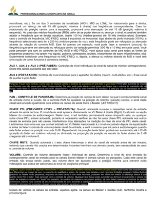 PROFISSIONALIZANDO A SONOPLASTIA NA IGREJA
11
microfones, etc.). Se um dos 3 controles de tonalidade (HIGH, MID ou LOW), for rotacionado para a direita,
provocará um reforço de até 15 dB (posição máxima à direita) nas freqüências correspondentes. Caso for
rotacionado da posição central para a esquerda, provocará uma atenuação de até 15 dB (posição máxima à
esquerda). No caso das médias-frequências (MID), além de se poder atenuar ou reforçar o sinal, é possível também
ajustar a frequência que se deseja equalizar, desde 100 Hz (médios-graves) até 10 kHz (médios-altos). Exemplo:
caso o controle de frequência, MID FREQ. esteja à esquerda, na horizontal, logo abaixo do ponto marcado 315 Hz, a
frequência selecionada será de ± 250 Hz (médios-graves da voz); esta frequência pode ser reforçada ou atenuada
através da rotação do controle MID. Este foi apenas um exemplo; você pode fazer a varredura (procura) da
frequência que deve ser atenuada ou reforçada dentro da variação permitida (100 Hz a 10 kHz) em cada canal. Você
pode perceber que com os controles de MID (MID e MID FREQ.) você ajusta cada canal para todas as fontes de
programas possíveis (voz grave, voz aguda, guitarra, contrabaixo, teclado, instrumentos de sopro microfonados, etc).
Experimente selecionar uma frequência no MID FREQ. e, depois, a atenue ou reforce através do MID e você terá
uma noção de como funciona a varredura (sweep).
AUX 1, AUX 2 e AUX 3 (PRÉ-FADER): Controles de nível individuais do sinal do canal de monitor correspondente.
Estes três canais auxiliares são pré-fader.
AUX 4 (POST-FADER): Controle de nível individual para o aparelho de efeitos (reverb, multi-efeitos, etc.). Esse canal
de auxiliar é post-fader.
Pergunta: Fiquei meio confuso. Como usar de maneira correta o sistema de auxiliares em pré-fader e post-fader? Pré-Fader: Controle de volume
para Monitor que não passa pelo fader (independente). Ou seja, você pode alterar o que quiser nos faders que o volume da mandada não vai
mudar. Post-Fader: O volume passa pelo fader (dependente). O volume do fader interfere na mandada. É ideal pra uso de mandadas de efeito,
etc.
PAN – CONTROLE DE PANORAMA: Determina a posição do campo de som stereo na qual o correspondente canal
de entrada mono é ouvido. Se o controle PAN for ajustado na posição do retentor (parada) central, o sinal deste
canal será enviado igualmente para ambos os canais de saída Stere o Master (LEFT/RIGHT).
CHAVE PFL (PRE-FADER LEVEL – PRÉ-ESCUTA): Quando acionada ouve-se o respectivo canal de entrada
através da saída de fone. O nível deste sinal aparece diretamente no VU Meter à direita (Right), localizado na seção
Master do console de audiomixagem. Neste caso, o led também permanecerá aceso enquanto esta, ou qualquer
outra chave PFL, estiver acionada, portanto é necessário verificar se não há outra chave PFL acionada nos outros
canais de entrada para não causar interferência e/ou alterações na medição do nível de sinal de PFL deste canal.
Lembramos mais uma vez que o nível indicado no VU Meter mencionado é o nível encontrado depois da equalização
e antes do fader (controle de volume) deste canal de entrada, e será o mesmo que irá para a audiomixagem quando
este fader estiver na posição marcada 0 dB. Dependendo da posição deste fader, poderá ser aumentado até +10 dB
(posição do fader em máximo volume) ou diminuido na proporção da posição na escala do fader abaixo de 0 dB
chegando até o volume 0.
CHAVE MUTE: Quando acionada ( ) esta chave interrompe o sinal do canal de entrada antes de ser mixado,
evitando que canais não usados em determinados instantes interfiram nos demais canais, sem necessidade de zerar
o controle de volume.
VOLUME: Controle de volume deslizante (fader) individual do canal. Determina o nível do sinal enviado do
correspondente canal de entrada para os canais Stereo Master e demais canais de gravações. Caso este canal de
entrada não esteja sendo usado, seu volume deve ser ajustado para a posição mínima para prevenir ruído
indesejado que possa ser adicionado ao sinal do programa principal.
Pergunta: Qual o motivo de algumas mesas terem o volume deslizante (fader) maiores ou menores do que outras? Isso é uma das características
que diferenciam as mesas de som, no aspecto de qualidade e preço. As mesas mais baratas e com recursos limitados, possuem botões (knobs)
giratórios ou faders muito pequenos, enquanto as mais caras e com mais recursos, possuem até 35mm em média. A diferença básica é que
quanto menor for o fader, mais sensível será o controle de volume. Qualquer leve toque pode aumentar ou diminuir bruscamente o volume do
canal, de maneira a causar um “susto” no operador, no usuário do sistema e no próprio público. Já com faders maiores e próximos do padrão
profissional (35mm) mais controle se terá na intensidade do som, tornando a operação e controles de volume literalmente “na mão do operador”,
tornando o processo de aumentar e baixar volume algo gradual, agradável e seguro.
Depois de vermos os canais de entrada, vejamos agora, os canais de Master e Saídas (out), conforme mostra a
proxima figura:
 