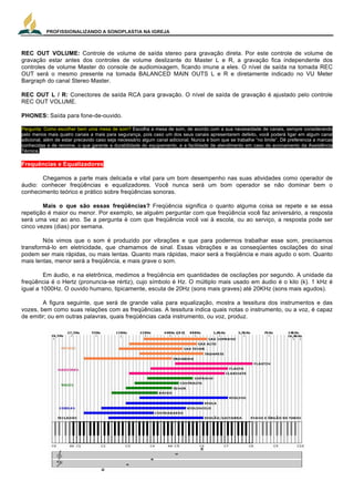 PROFISSIONALIZANDO A SONOPLASTIA NA IGREJA
13
REC OUT VOLUME: Controle de volume de saída stereo para gravação direta. Por este controle de volume de
gravação estar antes dos controles de volume deslizante do Master L e R, a gravação fica independente dos
controles de volume Master do console de audiomixagem, ficando imune a eles. O nível de saída na tomada REC
OUT será o mesmo presente na tomada BALANCED MAIN OUTS L e R e diretamente indicado no VU Meter
Bargraph do canal Stereo Master.
REC OUT L / R: Conectores de saída RCA para gravação. O nível de saída de gravação é ajustado pelo controle
REC OUT VOLUME.
PHONES: Saída para fone-de-ouvido.
Pergunta: Como escolher bem uma mesa de som? Escolha a mesa de som, de acordo com a sua necessidade de canais, sempre considerando
pelo menos mais quatro canais a mais para segurança, pois caso um dos seus canais apresentarem defeito, você poderá ligar em algum canal
adicional, além de estar precavido caso seja necessário algum canal adicional. Nunca é bom que se trabalhe “no limite”. Dê preferencia a marcas
conhecidas e de renome, o que garante a durabilidade do equipamento, e a facilidade de atendimento em caso de acionamento da Assistência
Técnica.
Frequências e Equalizadores
Chegamos a parte mais delicada e vital para um bom desempenho nas suas atividades como operador de
áudio: conhecer freqüências e equalizadores. Você nunca será um bom operador se não dominar bem o
conhecimento teórico e prático sobre freqüências sonoras.
Mais o que são essas freqüências? Freqüência significa o quanto alguma coisa se repete e se essa
repetição é maior ou menor. Por exemplo, se alguém perguntar com que freqüência você faz aniversário, a resposta
será uma vez ao ano. Se a pergunta é com que freqüência você vai à escola, ou ao serviço, a resposta pode ser
cinco vezes (dias) por semana.
Nós vimos que o som é produzido por vibrações e que para podermos trabalhar esse som, precisamos
transformá-lo em eletricidade, que chamamos de sinal. Essas vibrações e as conseqüentes oscilações do sinal
podem ser mais rápidas, ou mais lentas. Quanto mais rápidas, maior será a freqüência e mais agudo o som. Quanto
mais lentas, menor será a freqüência, e mais grave o som.
Em áudio, e na eletrônica, medimos a freqüência em quantidades de oscilações por segundo. A unidade da
freqüência é o Hertz (pronuncia-se rértiz), cujo símbolo é Hz. O múltiplo mais usado em áudio é o kilo (k). 1 kHz é
igual a 1000Hz. O ouvido humano, tipicamente, escuta de 20Hz (sons mais graves) até 20KHz (sons mais agudos).
A figura seguinte, que será de grande valia para equalização, mostra a tessitura dos instrumentos e das
vozes, bem como suas relações com as freqüências. A tessitura indica quais notas o instrumento, ou a voz, é capaz
de emitir; ou em outras palavras, quais freqüências cada instrumento, ou voz, produz.
 