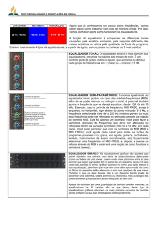 PROFISSIONALIZANDO A SONOPLASTIA NA IGREJA
14
	
  
Agora que já conhecemos um pouco sobre freqüências, vamos
saber agora como trabalhar com elas de maneira eficaz. Por isso,
vamos conhecer agora como funcionam os equalizadores.
A função do equalizador é compensar as diferenças tonais
causadas pela acústica ambiente, pela resposta deficiente das
caixas acústicas ou ainda pela qualidade da fonte de programa.
Existem basicamente 4 tipos de equalizadores, e a partir de agora, vamos passar a conhecer os 3 mais usados:
EQUALIZADOR TONAL: O equalizador tonal é o mais comum dos
equalizadores, presente na maioria das mesas de som. É um
controle geral de grave, médio e agudo, que aumenta ou diminui
cada grupo de freqüências em + (mais) ou – (menos) 12 dB.
EQUALIZADOR SEMI-PARAMÉTRICO: Funciona igualmente ao
equalizador tonal, porém, no caso das médias-frequências (MID),
além de se poder atenuar ou reforçar o sinal, é possível também
ajustar a frequência que se deseja equalizar, desde 100 Hz até 10
kHz. Exemplo: caso o controle de frequência, MID FREQ. esteja à
esquerda, na horizontal, logo abaixo do ponto marcado 315 Hz, a
frequência selecionada será de ± 250 Hz (médios-graves da voz);
esta frequência pode ser reforçada ou atenuada através da rotação
do controle MID. Este foi apenas um exemplo; você pode fazer a
varredura (procura) da freqüência que deve ser atenuada ou
reforçada dentro da variação permitida (100 Hz a 10 kHz) em cada
canal. Você pode perceber que com os controles de MID (MID e
MID FREQ.) você ajusta cada canal para todas as fontes de
programas possíveis (voz grave, voz aguda, guitarra, contrabaixo,
teclado, instrumentos de sopro microfonados, etc). Experimente
selecionar uma frequência no MID FREQ. e, depois, a atenue ou
reforce através do MID e você terá uma noção de como funciona a
varredura (sweep).
EQUALIZADOR GRÁFICO: Os equalizadores gráficos são aqueles cujo
painel dianteiro nos oferece uma série de potenciômetros deslizantes
(como os faders de uma mesa, porém muito mais próximos entre si para
permitir que sejam agrupados 62 no painel de um aparelho, sendo 31 para
cada lado (banda). O termo "gráfico" aparece no nome, pois após efetuar a
sua equalização, permitem que você tem uma idéia aproximada de como
os filtros do aparelho estão alterando o som que recebem da sua mesa.
Portanto o que se deve buscar não é um desenho bonito (nada de
desenhar uma cobrinha, faders sorrindo ou chorando), mas a posição dos
potenciômetros que propicie o ajuste adequado ao seu som.
Apesar de existiram em uma quantidade de bandas também menores, os
equalizadores de 31 bandas são os que dentro deste tipo de
equalizadores gráficos oferecem os mais precisos recursos de controle
sendo portanto os que são empregados profissionalmente.
 