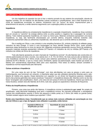 PROFISSIONALIZANDO A SONOPLASTIA NA IGREJA
16
Amplificadores, Impedâncias e Caixas de Som
Um dos trabalhos do operador de som é tirar o máximo proveito do seu sistema de sonorização, através de
ligações corretas. Em se tratando de alto-falantes (caixas acústicas) e amplificadores, isso é feito levando-se em
conta as impedâncias envolvidas no sistema. Iniciaremos com um "pouco" de teoria, imprescindível para o
entendimento do assunto, e então daremos seguimento com a aplicação prática do assunto.
Impedância
A impedância elétrica (ou simplesmente impedância) é a oposição (impedimento, resistência, força contrária)
que um circuito (o “caminho” da energia elétrica entre os pólos positivo e negativo) faz à passagem de corrente
elétrica. Todo material apresenta impedância, em maior ou menor grau. Materias condutores apresentam uma baixa
impedância, ou seja, são facilmente atravessados por corrente elétrica, enquanto materiais isolantes (não
condutores) apresentam altas (ou altíssimas) impedâncias, não deixando que a corrente elétrica os atravesse.
Ela é medida em Ohms, e seu símbolo é uma simpática ferradura (Ω), símbolo originário do alfabeto grego,
indicativo da letra Ômega. O nome é uma homenagem ao físico alemão George Simon Ohm, quem primeiro
descreveu estes fenômenos no início do século XIX. Materiais condutores apresentam poucos Ohms de resistência,
enquanto materiais isolantes apresentam milhares (k???sendo o K indicativo de mil) ou milhões (M???sendo o M
indicativo de milhão) de Ohms de impedância.
Todo alto-falante apresenta um valor chamado de “impedância nominal”. Os alto-falantes são construídos em
valores padronizados em todo o mundo, nos valores de 2, 4, 8, 16 e 32 Ohms. Os mais comuns são os falantes com
uma impedância nominal de 4 Ohms (muito comum para sistemas automotivos) ou 8 Ohms (muito comum para
sistemas de PA e Monitor, o que é o nosso caso). Entretanto, apesar da padronização, nada impede que exista um
falante com características específicas (feito para usos especiais). Para todos os efeitos, sempre considere a
impedância nominal especificada pelo fabricante.
Caixas acústicas e Impedância
Em uma caixa de som do tipo “full-range”, com dois alto-falantes (um para os graves e outro para os
médios/agudos, que funcionam em conjunto, é importante saber que são utilizados elementos filtrantes para o alto-
falante de médios e/ou agudos. Esses elementos (um capacitor ou um divisor de frequência passivos, instalados
dentro das próprias gabinetes das caixas acústicas) “mascaram” a impedância desses alto -falantes (como se ela não
fosse “enxergada” pelo amplificador). Assim, uma caixa de som possui 8 ohms de impedância, mesmo que dentro da
Caixa Acústica, existam dois alto falantes de 8 ohms, tudo isso, graças ao capacitores e divisores de frequencia.
Prática de Amplificadores e Impedâncias
Primeiro, uma coisa que ainda não falamos. A impedância mínima é estabelecida por canal. No projeto do
amplificador, cada fabricante estabelece qual será a impedância mínima. No mercado profissional, a esmagadora
maioria dos amplificadores suporta 4 Ohms (de pequeno a médio porte) ou 2 Ohms (de médio ou grande porte).
Também existem alguns raros modelos que suportam 1 Ohm!
Existe uma importância nisso. Considerando que as caixas mais comuns utilizadas em sonorização ao vivo
são de 8 Ohms e que o tipo de ligação mais utilizada é a paralela, então temos:
Impedância Mínima do
Amplificador por lado
Quantidade de caixas de 8 ohms
por lado
8 ohms 1 Caixa
4 ohms 2 Caixas
2 ohms 4 Caixas
1 ohms 8 Caixas
Repare: podemos ter de 2 a até 16 caixas (no total, considerando os 2 canais por amplificador) em nosso sistema de sonorização.
 
