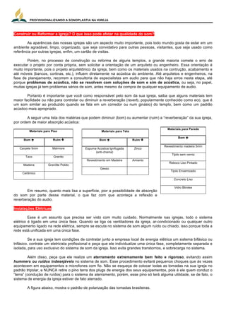PROFISSIONALIZANDO A SONOPLASTIA NA IGREJA
19
Construir ou Reformar a Igreja? O que isso pode afetar na qualidade do som?
As aparências das nossas igrejas são um aspecto muito importante, pois todo mundo gosta de estar em um
ambiente agradável, limpo, organizado, que seja convidativo para outras pessoas, visitantes, que seja usado como
referência por outras igrejas, enfim, um cartão de visitas.
Porém, no processo de construção ou reforma de alguns templos, a grande maioria comete o erro de
executar o projeto por conta própria, sem solicitar a orientação de um arquiteto ou engenheiro. Essa orientação é
muito importante, pois o projeto arquitetônico da igreja, bem como os materiais usados na contrução, acabamento e
até móveis (bancos, cortinas, etc.), influem diretamente na acústica do ambiente. Até arquitetos e engenheiros, na
fase de planejamento, recorrem a consultoria de especialistas em audio para que não haja erros nesta etapa, até
porque problemas de acústica, não se resolvem com soluções de som e sim de acústica, ou seja, no papel,
muitas igrejas já tem problemas sérios de som, antes mesmo da compra de qualquer equipamento de audio.
Portanto é importante que você como responsável pelo som da sua igreja, saiba que alguns materiais tem
maior facilidade ou não para controlar ou diminuir a reverberação (reverb, popularmente conhecido como eco, que é
um som similar ao produzido quando se fala em um corredor ou num ginásio) do templo, bem como um padrão
acústico mais apropriado.
A seguir uma lista dos matérias que podem diminuir (bom) ou aumentar (ruim) a “reverberação” da sua igreja,
por ordem de maior absorção acústica:
Materiais para Piso
Bom é Ruim ê
Carpete 5mm Mármore
Taco Granito
Madeira Granilite Polido
Cerâmico
Em resumo, quanto mais lisa a superfície, pior a possibilidade de absorção
do som por parte desse material, o que faz com que aconteça a reflexão e
reverberação do audio.
Instalações Elétricas
Esse é um assunto que precisa ser visto com muito cuidado. Normalmente nas igrejas, todo o sistema
elétrico é ligado em uma única fase. Quando se liga os ventiladores da igreja, ar-condicionado ou qualquer outro
equipamento ligado na rede elétrica, sempre se escuta no sistema de som algum ruído ou chiado, isso porque toda a
rede está unificada em uma única fase.
Se a sua igreja tem condições de contratar junto a empresa local de energia elétrica um sistema bifásico ou
trifásico, contrate um eletricista profissional e peça que ele individualize uma única fase, completamente separada e
isolada, para uso exclusivo do sistema de som da igreja. Isso evita grandes transtornos, e sobrecarga no sistema.
Além disso, peça que ele realize um aterramento extremamente bem feito e rigoroso, evitando assim
hummers ou ruídos indesejáveis no sistema de som. Esse procedimento evitará pequenos choques que às vezes
acontecem em equipamentos e microfones com fio. Não se esqueça de colocar todas as tomadas na sua igreja no
padrão tripolar, e NUNCA retire o pino terra dos plugs de energia dos seus equipamentos, pois é ele quem conduz o
“terra” (condução de ruídos) para o sistema de aterramento, porém, esse pino só terá alguma utilidade, se de fato, o
sistema de energia da igreja estiver de fato aterrado.
A figura abaixo, mostra o padrão de polarização das tomadas brasileiras.
Materiais para Teto
Bom é Ruim ê
Espuma Acústica Ignifugada
(anti-chama)
Zinco
Revestimento em Madeira Amianto
Gesso
Materiais para Parede
Bom é
Revestimento madeira 5mm
Tijolo sem verniz
Reboco Liso Pintado
Tijolo Envernizado
Concreto Liso
Vidro Blindex
 