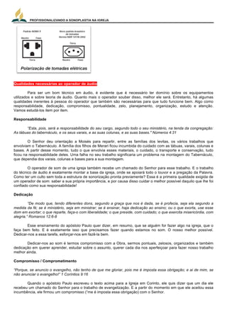 PROFISSIONALIZANDO A SONOPLASTIA NA IGREJA
20
Qualidades necessárias ao operador de áudio
Para ser um bom técnico em áudio, é evidente que é necessário ter domínio sobre os equipamentos
utilizados e sobre teoria de áudio. Quanto mais o operador souber disso, melhor ele será. Entretanto, há algumas
qualidades inerentes à pessoa do operador que também são necessárias para que tudo funcione bem. Algo como
responsabilidade, dedicação, compromisso, pontualidade, zelo, planejamento, organização, estudo e atenção.
Vamos estudá-los item por item.
Responsabilidade
“Esta, pois, será a responsabilidade do seu cargo, segundo todo o seu ministério, na tenda da congregação:
As tábuas do tabernáculo, e os seus varais, e as suas colunas, e as suas bases." Números 4:31
O Senhor deu orientação a Moisés para repartir, entre as famílias dos levitas, os vários trabalhos que
envolviam o Tabernáculo. A família dos filhos de Merari ficou incumbida do cuidado com as tábuas, varais, colunas e
bases. A partir desse momento, tudo o que envolvia esses materiais, o cuidado, o transporte e conservação, tudo
ficou na responsabilidade deles. Uma falha no seu trabalho significaria um problema na montagem do Tabernáculo,
que dependia dos varais, colunas e bases para a sua montagem.
O operador de som de uma igreja também recebe um chamado do Senhor para esse trabalho. E o trabalho
do técnico de áudio é exatamente montar a base da igreja, onde se apoiará todo o louvor e a pregação da Palavra.
Como ter um culto sem toda a estrutura de sonorização pronta previamente? Essa é a primeira qualidade exigida de
um operador de som: saber a sua própria importância, e por causa disso cuidar o melhor possível daquilo que lhe foi
confiado como sua responsabilidade!
Dedicação
“De modo que, tendo diferentes dons, segundo a graça que nos é dada, se é profecia, seja ela segundo a
medida da fé; se é ministério, seja em ministrar; se é ensinar, haja dedicação ao ensino; ou o que exorta, use esse
dom em exortar; o que reparte, faça-o com liberalidade; o que preside, com cuidado; o que exercita misericórdia, com
alegria.” Romanos 12:6-8
Esse ensinamento do apóstolo Paulo quer dizer, em resumo, que se alguém for fazer algo na igreja, que o
faça bem feito. E é exatamente isso que precisamos fazer quando estamos no som. O nosso melhor possível.
Dedicar-nos a essa tarefa, esforçar-nos em fazê-la bem.
Dedicar-nos ao som é termos compromisso com a Obra, sermos pontuais, zelosos, organizados e também
dedicação em querer aprender, estudar sobre o assunto, querer cada dia nos aperfeiçoar para fazer nosso trabalho
melhor ainda.
Compromisso / Comprometimento
“Porque, se anuncio o evangelho, não tenho de que me gloriar, pois me é imposta essa obrigação; e ai de mim, se
não anunciar o evangelho!” 1 Coríntios 9:16
Quando o apóstolo Paulo escreveu o texto acima para a Igreja em Corinto, ele quis dizer que um dia ele
recebeu um chamado do Senhor para o trabalho de evangelização. E a partir do momento em que ele aceitou essa
incumbência, ele firmou um compromisso (“me é imposta essa obrigação) com o Senhor.
 