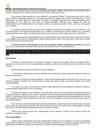 PROFISSIONALIZANDO A SONOPLASTIA NA IGREJA
21
Quando somos chamados para a tarefa de sonorização nas igrejas, estamos assumindo um compromisso com o
Senhor. Guarde bem isso: nosso compromisso é com o Senhor, não com homens.
Uma pessoa comprometida com o seu trabalho é uma pessoa confiável. É uma pessoa que não vai ficar à
toa em frente da televisão enquanto há uma igreja precisando de alguém para operar os equipamentos. É uma
pessoa que, se estiver doente ou com provas na escola ou faculdade, ainda assim vai estar preocupada com a
sonorização do culto. Claro que nós temos as nossas atividades materiais, aulas, viagens, etc. Mas ser
comprometido com o trabalho do som não é deixar de fazer as coisas para cuidar do som, mas é ter preocupação
com o trabalho.
Por exemplo, quantas vezes não surgiu uma emergência qualquer que nos impediu de ir ao culto logo no dia
da nossa escala. Uma pessoa comprometida com o trabalho com certeza irá procurar alguém que o substitua,
alguém para ficar no seu lugar. E só descansará quando tiver certeza que outro poderá assumir o compromisso.
Mas uma pessoa sem comprometimento com a Obra de Deus não avisará nada, nem se importará se haverá
ou não alguém para cuidar dos equipamentos. Muitas vezes ouvimos a frase: “Ah, pode deixar. Outro que for cuida”.
Esse pensamento é totalmente errado.
O serviço de som é especializado, ou seja, não é qualquer membro da igreja que irá fazê-lo. Da mesma
forma que só toca teclado quem sabe tocar teclado, só cuida de som quem foi treinado para isso.
Dica: Nas igrejas em que há equipe de som (várias pessoas), monte uma escala, com os dias de responsabilidade, as pessoas e os telefones para
contato. Essa escala deve estar afixada no quadro de avisos da igreja, e cada componente da equipe deve ter sua cópia e andar com ela dentro
da carteira. Quando surgir uma emergência e alguém precisar faltar, essa pessoa deverá providenciar outro membro da equipe para ficar no seu
lugar.
Pontualidade
É simples: o operador de som é o primeiro a chegar e o último a sair da igreja. Primeiro a chegar, porque o
operador tem a função de montar os equipamentos, testá-los e deixar tudo funcionando antes dos músicos e dos
cantores.
Montar antes dos cantores e músicos tem várias vantagens:
1. Você terá um espaço livre maior para trabalhar. Com muita gente, você terá que ficar pedindo “licença” às
pessoas o tempo todo.
2. Quando os músicos e cantores chegarem, cada um ficará pedindo alguma coisa para você. Um cabo, uma
extensão, pedestal, microfone. Se você não tiver montado suas coisas ainda, você ficará “perdido” entre tantas
responsabilidades.
3. É melhor que você, uma pessoa (o operador) fique esperando do que dezenas de pessoas (músicos e
cantores) fiquem esperando por uma única pessoa.
O horário de chegar é muito importante, mas varia caso a caso. Se a sua igreja deixa os equipamentos fixos
no lugar (tem alarme, vigilância, etc.), então é necessário somente chegar alguns momentos antes, para ligar tudo e
verificar o funcionamento dos microfones, etc. Mas se na sua igreja os equipamentos ficam guardados em uma sala
mais protegida, então é preciso chegar bem mais cedo, pois será necessário o transporte do material até o lugar de
uso. Isso leva tempo.
Se é um evento envolvendo centenas ou milhares de pessoas, chegar muito antes é essencial (às vezes dias
antes), para que tudo possa ser testado. Não se incomode de montar com várias horas de antecedência. Quando
tudo acabar, você terá tempo para descansar, tomar um banho e lanchar.
Último a sair, porque guardar todo o equipamento de som demora, e demora muito. E deve ser feito com
paciência, conferindo-se tudo.
Zelo e Organização
Quanto custa o material pelo qual você é responsável? Quanto vale um microfone, um cabo? Um pedestal?
Quanto custa os materiais usados em um evento para milhares de pessoas? Um sistema de som pode chegar à casa
das dezenas de milhares de reais, tudo comprado com dinheiro santo, empregado na causa de Deus.
 