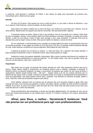 PROFISSIONALIZANDO A SONOPLASTIA NA IGREJA
23
e coerência, você ganhará a confiança do Pastor e dos líderes da igreja para aprovação de compras e/ou
manutenção para o sistema da sua igreja.
Atenção
Em Num 24:16 temos “Fala aquele que ouviu os ditos de Deus, e o que sabe a ciência do Altíssimo, o que
viu a visão do Todo-Poderoso, caindo em êxtase, de olhos abertos”
Esse trecho nos relata a história de um servo de Deus, que andava em comunhão com o Senhor, mas de
olhos abertos. Significa para nós alguém que está em comunhão, mas que está também vigilante.
O operador precisa ser assim. Atento a tudo o que acontece, mas em comunhão com o Senhor. Deve estar
de olho no pregador, sempre, como também atento aos instrumentistas e cantores. Exemplos: um pastor que suava
demais, e toda vez que levava o lenço à testa, para enxugar o suor, dava microfonia. O operador tinha que ter
atenção total, pois ao surgir o lenço na mão, tinha que ser rápido em abaixar o volume do canal.
Em um casamento, a instrumentista puxou a ligação de energia elétrica de todos os equipamentos para fora
da tomada da parede. O seu sapato se enrolou no fio e ela puxou o fio fora. O operador estava prestando atenção
em tudo, então resolveu o problema em poucos segundos. Mas poderia ter sido muito pior.
A pessoa se sentava em um banco ou cadeira, e o cabo por baixo. Se o operador não prestar atenção, o
peso da pessoa arrebentaria o cabo. E arrebenta mesmo, seja a pessoa gorda ou magra.
Acabamos virando uma pessoa detalhista, observadora. Mas a pena é quando encontramos um operador de
som que se encaixa perfeitamente no versículo seguinte: “Tu vês muitas coisas, mas não as guardas; ainda que
tenha os ouvidos abertos, nada ouve”. Isaías 42:20
Organização
Não pense que na igreja, as pessoas irão prestar atenção em você. Nós precisamos diminuir para que o
Senhor cresça. Nossa missão é proporcionar um ambiente propício para a reflexão, meditação e adoração. É
bastante comum as pessoas chegarem na igreja e encontrarem as pessoas que cuidam do som ainda armando o
equipamento, falando aquela famosa frase ...”alô som”..., testado cabos e de vez em quando deixando sair no
sistema de som algum ruído ou estalo, enquanto as pessoas tentam ler a bíblia ou simplesmente ficar aguardando o
início da programação. Isso pode parecer comum para o operador, mas estressa os membros da igreja, quebra o
clima. Faça isso, antes que as pessoas cheguem para adorar.
Outro detalhe: selecione bem as músicas que as pessoas vão ouvir enquanto chegam a igreja. Não ouça
músicas pra você, e sim músicas que agradam a maioria, que sejam calmas, que falem do amor de Deus e propiciem
reflexão. E por favor, ao tocar uma música, deixe ela tocar até o fim, afinal você não está ouvindo só pra você, pois
você não deve ser o centro das atenções.
Essas características são necessárias, e devem ser buscadas diligentemente. Um operador de som que as
reúna com certeza será excelente no seu trabalho para o Senhor. E o Senhor o retribuirá, com certeza, abençoando
a sua vida.
Afinal, para Deus, o melhor... literalmente E lembre-se: Você
não precisa ser um profissional para agir com profissionalismo.
 