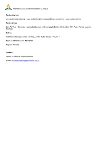 PROFISSIONALIZANDO A SONOPLASTIA NA IGREJA
24
Fontes internet:
www.audionasigrejas.org / www.audiolist.org / www.cassioborges.hpg.com.br / www.musitec.com.br
Fontes Livros
Som Ao Vivo – Conceitos e aplicações básicas em Sonorização Editora: H. Sheldon, 2001 Autor: Renato Muchon
Machado
Outros
Instituto Santana de Áudio e Acústica Apostila Áudio Básico – Volume 1
Revisão e Informações Adicionais
Miquéas Almeida
Contato:
Twitter / Facebook: miqueasalmeida
e-mail: miqueas.almeida@adventistas.org.br
 
