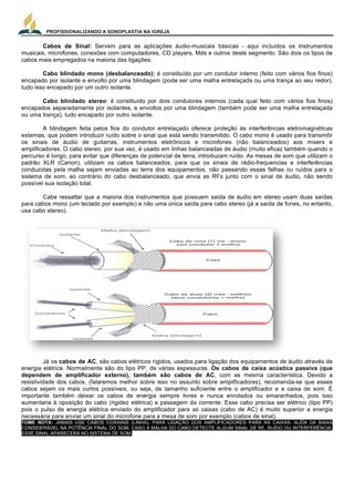 PROFISSIONALIZANDO A SONOPLASTIA NA IGREJA
3
Cabos de Sinal: Servem para as aplicações áudio-musicais básicas - aqui incluídos os instrumentos
musicais, microfones, conexões com computadores, CD players, Mds e outros deste segmento. São dois os tipos de
cabos mais empregados na maioria das ligações:
Cabo blindado mono (desbalanceado): é constituído por um condutor interno (feito com vários fios finos)
encapado por isolante e envolto por uma blindagem (pode ser uma malha entrelaçada ou uma trança ao seu redor),
tudo isso encapado por um outro isolante.
Cabo blindado stereo: é constituído por dois condutores internos (cada qual feito com vários fios finos)
encapados separadamente por isolantes, e envoltos por uma blindagem (também pode ser uma malha entrelaçada
ou uma trança), tudo encapado por outro isolante.
A blindagem feita pelos fios do condutor entrelaçado oferece proteção às interferências eletromagnéticas
externas, que podem introduzir ruído sobre o sinal que está sendo transmitido. O cabo mono é usado para transmitir
os sinais de áudio de guitarras, instrumentos eletrônicos e microfones (não balanceados) aos mixers e
amplificadores. O cabo stereo, por sua vez, é usado em linhas balanceadas de áudio (muito eficaz também quando o
percurso é longo, para evitar que diferenças de potencial de terra, introduzam ruído. As mesas de som que utilizam o
padrão XLR (Canon), utilizam os cabos balanceados, para que os sinais de rádio-frequencias e interferências
conduzidas pela malha sejam enviadas ao terra dos equipamentos, não passando essas falhas ou ruídos para o
sistema de som, ao contrário do cabo desbalanceado, que envia as RFs junto com o sinal de áudio, não sendo
possível sua isolação total.
Cabe ressaltar que a maioria dos instrumentos que possuem saída de áudio em stereo usam duas saídas
para cabos mono (um teclado por exemplo) e não uma única saída para cabo stereo (já a saída de fones, no entanto,
usa cabo stereo).
Já os cabos de AC, são cabos elétricos rígidos, usados para ligação dos equipamentos de áudio através de
energia elétrica. Normalmente são do tipo PP, de várias espessuras. Os cabos de caixa acústica passiva (que
dependem de amplificador externo), também são cabos de AC, com as mesma característica. Devido a
resistividade dos cabos, (falaremos melhor sobre isso no assunto sobre amplificadores), recomenda-se que esses
cabos sejam os mais curtos possíveis, ou seja, de tamanho suficiente entre o amplificador e a caixa de som. É
importante também deixar os cabos de energia sempre livres e nunca enrolados ou emaranhados, pois isso
aumentaria à oposição do cabo (rigidez elétrica) a passagem da corrente. Esse cabo precisa ser elétrico (tipo PP)
pois o pulso de energia elétrica enviado do amplificador para as caixas (cabo de AC) é muito superior a energia
necessária para enviar um sinal do microfone para a mesa de som por exemplo (cabos de sinal).
TOME NOTA: JAMAIS USE CABOS COAXIAIS (LINHA), PARA LIGAÇÃO DOS AMPLIFICADORES PARA AS CAIXAS. ALÉM DA BAIXA
CONSIDERÁVEL NA POTÊNCIA FINAL DO SOM, CASO A MALHA DO CABO DETECTE ALGUM SINAL DE RF, RUÍDO OU INTERFERÊNCIA,
ESSE SINAL APARECERÁ NO SISTEMA DE SOM.
 