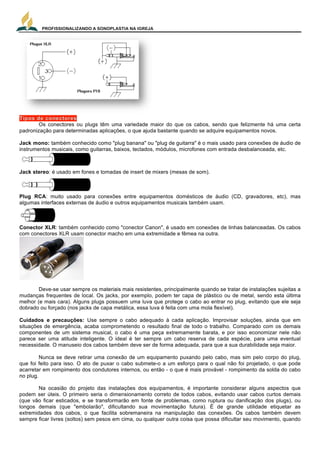 PROFISSIONALIZANDO A SONOPLASTIA NA IGREJA
4
Os conectores ou plugs têm uma variedade maior do que os cabos, sendo que felizmente há uma certa
padronização para determinadas aplicações, o que ajuda bastante quando se adquire equipamentos novos.
Jack mono: também conhecido como "plug banana" ou "plug de guitarra" é o mais usado para conexões de áudio de
instrumentos musicais, como guitarras, baixos, teclados, módulos, microfones com entrada desbalanceada, etc.
Jack stereo: é usado em fones e tomadas de insert de mixers (mesas de som).
Plug RCA: muito usado para conexões entre equipamentos domésticos de áudio (CD, gravadores, etc), mas
algumas interfaces externas de áudio e outros equipamentos musicais também usam.
Conector XLR: também conhecido como "conector Canon", é usado em conexões de linhas balanceadas. Os cabos
com conectores XLR usam conector macho em uma extremidade e fêmea na outra.
Deve-se usar sempre os materiais mais resistentes, principalmente quando se tratar de instalações sujeitas a
mudanças frequentes de local. Os jacks, por exemplo, podem ter capa de plástico ou de metal, sendo esta última
melhor (e mais cara). Alguns plugs possuem uma luva que protege o cabo ao entrar no plug, evitando que ele seja
dobrado ou forçado (nos jacks de capa metálica, essa luva é feita com uma mola flexível).
Cuidados e precauções: Use sempre o cabo adequado à cada aplicação. Improvisar soluções, ainda que em
situações de emergência, acaba comprometendo o resultado final de todo o trabalho. Comparado com os demais
componentes de um sistema musical, o cabo é uma peça extremamente barata, e por isso economizar nele não
parece ser uma atitude inteligente. O ideal é ter sempre um cabo reserva de cada espécie, para uma eventual
necessidade. O manuseio dos cabos também deve ser de forma adequada, para que a sua durabilidade seja maior.
Nunca se deve retirar uma conexão de um equipamento puxando pelo cabo, mas sim pelo corpo do plug,
que foi feito para isso. O ato de puxar o cabo submete-o a um esforço para o qual não foi projetado, o que pode
acarretar em rompimento dos condutores internos, ou então - o que é mais provável - rompimento da solda do cabo
no plug.
Na ocasião do projeto das instalações dos equipamentos, é importante considerar alguns aspectos que
podem ser úteis. O primeiro seria o dimensionamento correto de todos cabos, evitando usar cabos curtos demais
(que vão ficar esticados, e se transformarão em fonte de problemas, como ruptura ou danificação dos plugs), ou
longos demais (que "embolarão", dificultando sua movimentação futura). É de grande utilidade etiquetar as
extremidades dos cabos, o que facilita sobremaneira na manipulação das conexões. Os cabos também devem
sempre ficar livres (soltos) sem pesos em cima, ou qualquer outra coisa que possa dificultar seu movimento, quando
 