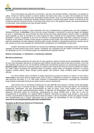 PROFISSIONALIZANDO A SONOPLASTIA NA IGREJA
5
necessário.
Uma outra prática que pode não só aumentar a vida útil, mas também facilitar o manuseio é, ao guardar os
cabos, enrolar os mesmos sempre no mesmo sentido. Na maioria das vezes, os cabos vêm enrolados em forma
circular, e por isso, seu material já está "acomodado" àquele formato. Usar um outro formato de enrolamento acaba
forçando os condutores e respectivas camadas isolantes, fazendo o conjunto todo perder coesão, ou deformar-se. Ao
enrolar os mesmos em forma circular, nunca fazer esse circulo com o raio pequeno demais, pois esse procedimento
a curto/médio prazo danificará seu cabo de igual maneira,
Chegamos ao primeiro e mais importante item que é simplesmente o segredo para uma boa captação e
fidelidade de áudio: o microfone. Como vimos em nossa introdução, o microfone é o ponto de origem da captação
do som, e responsável por sua conversão de fonte sonora para fonte eletro-acústica. Quanto melhor a qualidade
desta captação, ou seja, do microfone, por mais simples que seja o restante do seu equipamento, certamente você
perceberá o quanto a qualidade do seu som irá melhorar e consequentemente mais fácil e prazeroso de fazer a
mixagem no seu sistema. Existem muitas marcas (e quando eu digo muitas, são muitas mesmo) hoje no mercado, e
cabe aos operadores de áudio saberem identificar pelas marcas, modelos e características técnicas, aqueles que de
fato, podem se tornar uma aquisição de custo/benefício considerável com durabilidade a longo prazo.
Existem vários tipos de microfones no mercado para diferentes situações e aplicações (vozes, instrumentos,
captação de longo alcance para corais, estúdio, orquestras, etc.) Daqueles que são usados comumente em igrejas
em aplicações ao vivo, os microfones podem ser classificados da seguinte maneira:
Quanto à transdução, em Dinâmicos ou Condensers (eletreto).
Microfones Dinâmicos
Os microfones dinâmicos em geral são os mais populares. Apesar de terem pouca sensibilidade, são fáceis
de usar, pois necessitam apenas de um pequeno pulso elétrico enviado pela mesa de som para funcionar, e por isso
são preferidos para uso ao vivo. Os microfones profissionais normalmente possuem um componente que bloqueia o
phantom power, (falaremos do phantom power no capítulo sobre mixers) não havendo nenhum problema em utilizá-
los, porém, alguns microfones de qualidade inferior e duvidosa, podem sofrer um desgaste excessivo, ou mesmo
vazarem corrente elétrica, dando choque quando ligados com phantom. Cada microfone possui sua aplicação
definida.
Um último detalhe sobre microfones é aquela espuminha que pode ser externa ou interna. O nome dela é
wind screen e serve para diminuir aquele sopro, como na letra “s” (sibilância) e também os “soquinhos” provocados
pela pronúncia das letras “p” e “b” (PB noise). Portanto, é fundamental conhecermos a aplicação dos microfones
(suas próprias construções físicas já nos dizem muito) e usá-los corretamente.
Vale lembrar que os microfones profisisonais de mão com fio não possuem a famosa chave liga-desliga.
Isso é feito para que o comando de ligar ou desligar o microfone, seja feito somente pelo técnico. Os microfones
profissionais, geralmente, não vem acompanhados do cabo de audio. Tome muito cuidado com microfones
profissionais de preços extraordinariamente baratos. O Mercado de falsificadores está cada vez maior e mais
aldacioso, fabricando cópias de microfones, principalmente da marca SHURE para a linha com e sem fio,
principalmente os microfones com capsula SM-58 e Beta-58. Desconfie de preços muito baratos e caso queira
verificar a autenticidade de algum produto Shure antes da compra, o site da companhia, dedica uma página exclusiva
com procedimentos que o usuário pode fazer para se certificar da autenticidade ou não do produto. Acesse:
www.shure.com.br/padrao/padrao.php?link=verdadeirofalso
Exemplos de Microfones Dinâmicos Profissionais:
Shure SM-58 Shure Beta 58-A Sennheiser e-935
 
