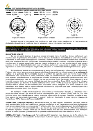 PROFISSIONALIZANDO A SONOPLASTIA NA IGREJA
7
EXEMPLOS DE MICROFONES POR ANGULO DE CAPTAÇÃO
Cápsula Cardióide Cápsula Hiper-cardióde Cápsula Omnidirecional
Consulte sempre os manuais de cada microfone. Lá você saberá qual o padrão polar, as características de
diretividade, abrangência de freqüência, tipos de aplicações e outras informações importantes.
Pergunta: Qual a diferença da captação de áudio de um violão para um teclado?
O teclado não é um instrumento que gera energia sonora e sim energia eletroacústica, diretamente para o sistema de som, por se tratar de um
aparelho eletrônico. Já o violão, guitarra, contra-baixo e outros instrumentos, possuem internamente um captador (microfone de eletreto),
normalmente ativado por baterias de 1,5V ou 9V) e converte essa energia sonora, em energia eletroacústica.
MICROFONES SEM FIO
Eu sou um grande defensor de que toda a igreja tenha pelo menos 1 microfone de mão profissional, e um
microfone sem fio profissional. O microfone sem fio traz uma facilidade de maleabilidade e uma beleza estética
fundamental. É ótimo poder dar aos pastores e cantores a liberdade de se movimentarem, ficarem mais próximos do
público, de uma forma bem mais intimista, sem qualquer fio obstruindo essa circulação. Uma outra sugestão é fazer o
microfone sem fio passear pelos irmãos para que mesmo sentados ou em pé, sem precisar sair do lugar possam
participar da lição de Escola Sabatina com seus comentários, ou fazerem seus pedidos de oração, ou até mesmo,
algum irmão da platéia conduzir alguma oração, enfim, são várias as possibilidades de interação entre toda a igreja.
Porém algumas pessoas se confundem sobre os fatores que de fato tornam o microfone sem fio bom ou não.
Podemos entre outros fatores, enumerar duas características fundamentais nos microfones sem fio: a qualidade da
captação e a qualidade da transmissão. Quanto a qualidade da captação, valem as mesmas regras citadas
anteriormente para a qualidade de timbre, diretividade, enfim, as características da cápsula do microfone. Mas de
nada adianta a qualidade sonora do microfone sem que haja a qualidade de transmissão deste sinal sonoro. Para
tornar esse entendimento mais fácil, a função vital de um microfone Shure SM-58 sem fio por exemplo, é a de
transmitir o mesmo timbre e a mesma fidelidade de áudio de um microfone Shure SM-58 com fio. Isso vale para
qualquer microfone que disponha do mesmo modelo na versão com e sem-fio. É aí que está a grande diferença. O
microfone sem-fio precisa ser tão confiável quanto o microfone com fio. Imaginem só o Pastor fazendo um culto
maravilhoso, e na hora do apelo, o microfone falha e todo mundo da igreja olha para “você”, achando que você é o
responsável por quebrar todo o clima do culto.
Os microfones sem fio, trabalham com dois componentes: O transmissor e o Receptor. O Transmissor seria o
próprio microfone de mão, que envia um sinal de rádio-frequencia para o receptor (base), onde um, não pode
funcionar sem o outro. Nessa base se conecta o cabo de microfone (XLR) que será conectado na mesa de som.
Esse sistema de transmissão (transmissor + receptor) pode ser classificado de duas maneiras: Sistema de
Transmissão VHF e Sistema de Transmissão UHF.
SISTEMA VHF (Very High Frequency): As frequencias VHF são mais sujeitas a interferência (pequenos cortes de
sinal, acompanhados de um leve chiado, como o som de uma TV fora do ar). Trabalham em uma gama de freqüência
muito próxima das emitidas por emissoras de TV e Rádio. Além disso as emissões dos sinais de rádio freqüências
não são enviadas com uma velocidade tão alta, o que faz com que pequenas distâncias (5 a 10 metros) ou barreiras
de paredes, objetos ou pessoas, cortem por um período maior o envio do áudio deste microfone. São microfones
baratos, de pouca qualidade, grandes índices de quebra e quase nenhum suporte para assistência técnica.
SISTEMA UHF (Ultra High Frequence): As freqüências UHF trabalham mais distantes das de TV e Rádio. São
muito mais “fechadas” e com velocidades de transmissão muito mais rápidas, proporcionando maiores distâncias.
 
