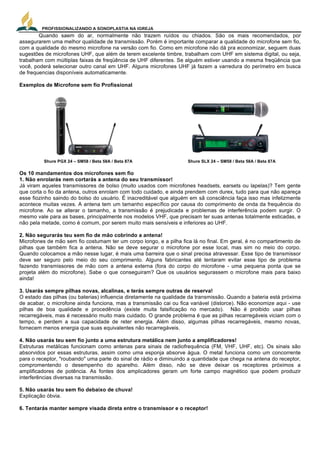 PROFISSIONALIZANDO A SONOPLASTIA NA IGREJA
8
Quando saem do ar, normalmente não trazem ruídos ou chiados. São os mais recomendados, por
assegurarem uma melhor qualidade de transmissão. Porém é importante comparar a qualidade do microfone sem fio,
com a qualidade do mesmo microfone na versão com fio. Como em microfone não dá pra economizar, seguem duas
sugestões de microfones UHF, que além de terem excelente timbre, trabalham com UHF em sistema digital, ou seja,
trabalham com múltiplas faixas de freqüência de UHF diferentes. Se alguém estiver usando a mesma freqüência que
você, poderá selecionar outro canal em UHF. Alguns microfones UHF já fazem a varredura do perímetro em busca
de frequencias disponíveis automaticamente.
Exemplos de Microfone sem fio Profissional
Shure PGX 24 – SM58 / Beta 58A / Beta 87A Shure SLX 24 – SM58 / Beta 58A / Beta 87A
Os 10 mandamentos dos microfones sem fio
1. Não enrolarás nem cortarás a antena do seu transmissor!
Já viram aqueles transmissores de bolso (muito usados com microfones headsets, earsets ou lapelas)? Tem gente
que corta o fio da antena, outros enrolam com todo cuidado, e ainda prendem com durex, tudo para que não apareça
esse fiozinho saindo do bolso do usuário. É inacreditável que alguém em sã consciência faça isso mas infelizmente
acontece muitas vezes. A antena tem um tamanho específico por causa do comprimento de onda da frequência do
microfone. Ao se alterar o tamanho, a transmissão é prejudicada e problemas de interferência podem surgir. O
mesmo vale para as bases, principalmente nos modelos VHF, que precisam ter suas antenas totalmente esticadas, e
não pela metade, como é comum, por serem muito mais sensíveis e inferiores ao UHF.
2. Não segurarás teu sem fio de mão cobrindo a antena!
Microfones de mão sem fio costumam ter um corpo longo, e a pilha fica lá no final. Em geral, é no compartimento de
pilhas que também fica a antena. Não se deve segurar o microfone por esse local, mas sim no meio do corpo.
Quando colocamos a mão nesse lugar, é mais uma barreira que o sinal precisa atravessar. Esse tipo de transmissor
deve ser seguro pelo meio do seu comprimento. Alguns fabricantes até tentaram evitar esse tipo de problema
fazendo transmissores de mão com a antena externa (fora do corpo do microfone - uma pequena ponta que se
projeta além do microfone). Sabe o que conseguiram? Que os usuários segurassem o microfone mais para baixo
ainda!
3. Usarás sempre pilhas novas, alcalinas, e terás sempre outras de reserva!
O estado das pilhas (ou baterias) influencia diretamente na qualidade da transmissão. Quando a bateria está próxima
de acabar, o microfone ainda funciona, mas a transmissão cai ou fica variável (distorce). Não economize aqui - use
pilhas de boa qualidade e procedência (existe muita falsificação no mercado). Não é proibido usar pilhas
recarregáveis, mas é necessário muito mais cuidado. O grande problema é que as pilhas recarregáveis viciam com o
tempo, e perdem a sua capacidade de reter energia. Além disso, algumas pilhas recarregáveis, mesmo novas,
fornecem menos energia que suas equivalentes não recarregáveis.
4. Não usarás teu sem fio junto a uma estrutura metálica nem junto a amplificadores!
Estruturas metálicas funcionam como antenas para sinais de radiofrequência (FM, VHF, UHF, etc). Os sinais são
absorvidos por essas estruturas, assim como uma esponja absorve água. O metal funciona como um concorrente
para o receptor, "roubando" uma parte do sinal de rádio e diminuindo a quantidade que chega na antena do receptor,
compromentendo o desempenho do aparelho. Além disso, não se deve deixar os receptores próximos a
amplificadores de potência. As fontes dos amplicadores geram um forte campo magnético que podem produzir
interferências diversas na transmissão.
5. Não usarás teu sem fio debaixo de chuva!
Explicação óbvia.
6. Tentarás manter sempre visada direta entre o transmissor e o receptor!
 